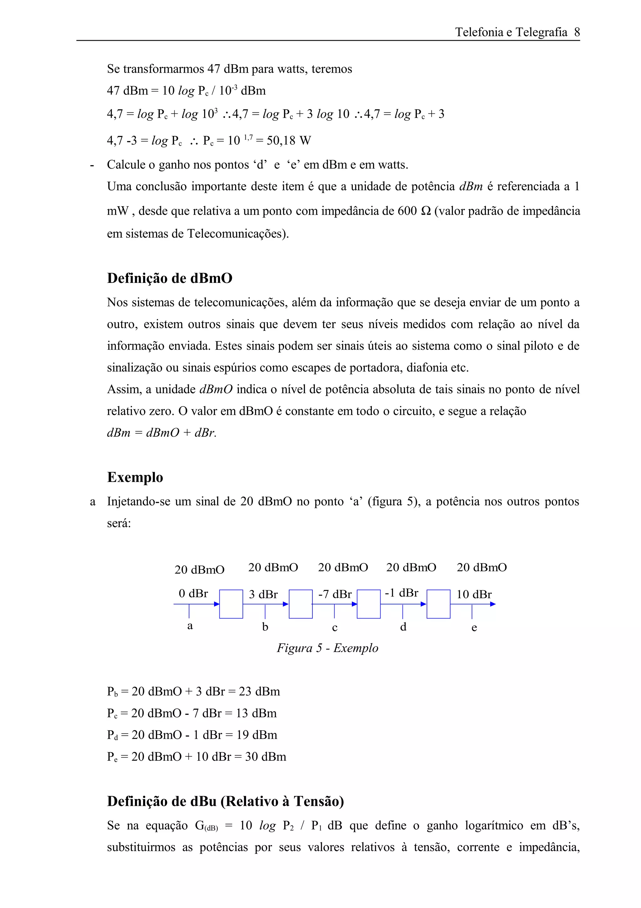 Telefonia e Telegrafia 8
Se transformarmos 47 dBm para watts, teremos
47 dBm = 10 log Pc / 10-3
dBm
4,7 = log Pc + log 103
∴4,7 = log Pc + 3 log 10 ∴4,7 = log Pc + 3
4,7 -3 = log Pc ∴ Pc = 10 1,7
= 50,18 W
- Calcule o ganho nos pontos ‘d’ e ‘e’ em dBm e em watts.
Uma conclusão importante deste item é que a unidade de potência dBm é referenciada a 1
mW , desde que relativa a um ponto com impedância de 600 Ω (valor padrão de impedância
em sistemas de Telecomunicações).
Definição de dBmO
Nos sistemas de telecomunicações, além da informação que se deseja enviar de um ponto a
outro, existem outros sinais que devem ter seus níveis medidos com relação ao nível da
informação enviada. Estes sinais podem ser sinais úteis ao sistema como o sinal piloto e de
sinalização ou sinais espúrios como escapes de portadora, diafonia etc.
Assim, a unidade dBmO indica o nível de potência absoluta de tais sinais no ponto de nível
relativo zero. O valor em dBmO é constante em todo o circuito, e segue a relação
dBm = dBmO + dBr.
Exemplo
a Injetando-se um sinal de 20 dBmO no ponto ‘a’ (figura 5), a potência nos outros pontos
será:
-7 dBr
a
3 dBr
20 dBmO20 dBmO20 dBmO20 dBmO20 dBmO
0 dBr 10 dBr-1 dBr
b c d e
Figura 5 - Exemplo
Pb = 20 dBmO + 3 dBr = 23 dBm
Pc = 20 dBmO - 7 dBr = 13 dBm
Pd = 20 dBmO - 1 dBr = 19 dBm
Pe = 20 dBmO + 10 dBr = 30 dBm
Definição de dBu (Relativo à Tensão)
Se na equação G(dB) = 10 log P2 / P1 dB que define o ganho logarítmico em dB’s,
substituirmos as potências por seus valores relativos à tensão, corrente e impedância,
 