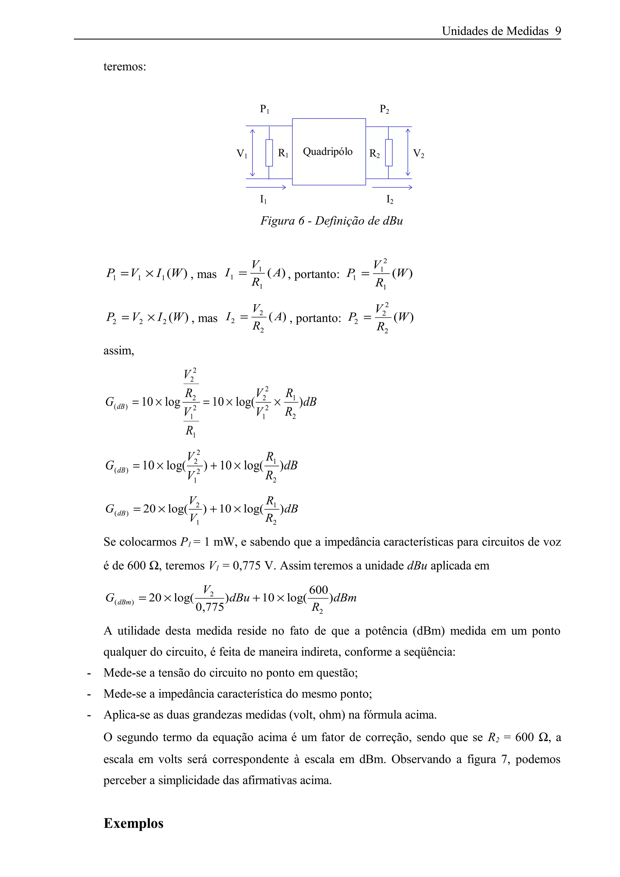 Unidades de Medidas 9
teremos:
Quadripólo R2
I2I1
V2
P2P1
V1 R1
Figura 6 - Definição de dBu
P V I W1 1 1= × ( ) , mas I
V
R
A1
1
1
= ( ) , portanto: P
V
R
W1
1
2
1
= ( )
P V I W2 2 2= × ( ) , mas I
V
R
A2
2
2
= ( ) , portanto: P
V
R
W2
2
2
2
= ( )
assim,
G
V
R
V
R
V
V
R
R
dBdB( ) log log( )= × = × ×10 10
2
2
2
1
2
1
2
2
1
2
1
2
G
V
V
R
R
dBdB( ) log( ) log( )= × + ×10 102
2
1
2
1
2
G
V
V
R
R
dBdB( ) log( ) log( )= × + ×20 102
1
1
2
Se colocarmos P1 = 1 mW, e sabendo que a impedância características para circuitos de voz
é de 600 Ω, teremos V1 = 0,775 V. Assim teremos a unidade dBu aplicada em
G
V
dBu
R
dBmdBm( ) log(
,
) log( )= × + ×20
0 775
10
6002
2
A utilidade desta medida reside no fato de que a potência (dBm) medida em um ponto
qualquer do circuito, é feita de maneira indireta, conforme a seqüência:
- Mede-se a tensão do circuito no ponto em questão;
- Mede-se a impedância característica do mesmo ponto;
- Aplica-se as duas grandezas medidas (volt, ohm) na fórmula acima.
O segundo termo da equação acima é um fator de correção, sendo que se R2 = 600 Ω, a
escala em volts será correspondente à escala em dBm. Observando a figura 7, podemos
perceber a simplicidade das afirmativas acima.
Exemplos
 