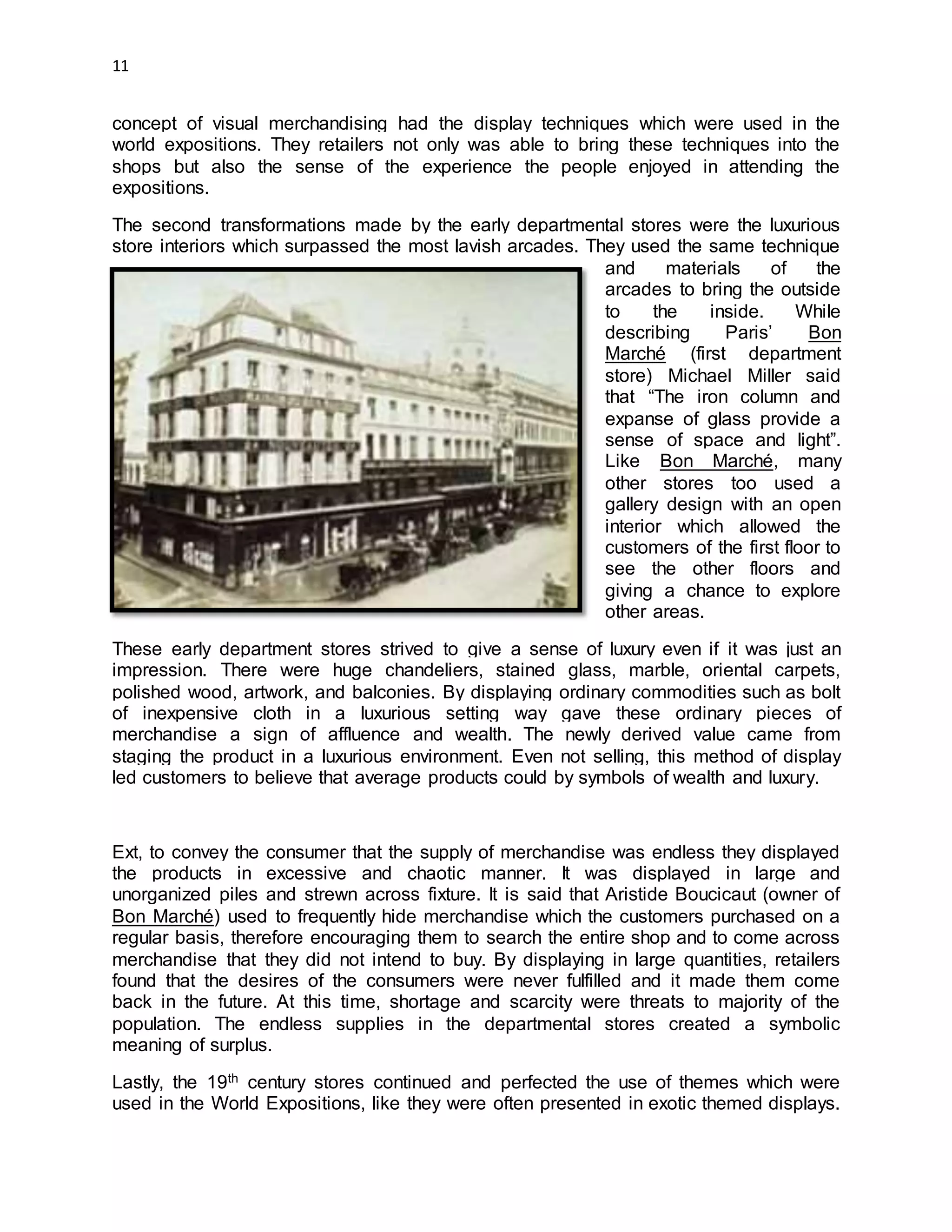 11
concept of visual merchandising had the display techniques which were used in the
world expositions. They retailers not only was able to bring these techniques into the
shops but also the sense of the experience the people enjoyed in attending the
expositions.
The second transformations made by the early departmental stores were the luxurious
store interiors which surpassed the most lavish arcades. They used the same technique
and materials of the
arcades to bring the outside
to the inside. While
describing Paris’ Bon
Marché (first department
store) Michael Miller said
that “The iron column and
expanse of glass provide a
sense of space and light”.
Like Bon Marché, many
other stores too used a
gallery design with an open
interior which allowed the
customers of the first floor to
see the other floors and
giving a chance to explore
other areas.
These early department stores strived to give a sense of luxury even if it was just an
impression. There were huge chandeliers, stained glass, marble, oriental carpets,
polished wood, artwork, and balconies. By displaying ordinary commodities such as bolt
of inexpensive cloth in a luxurious setting way gave these ordinary pieces of
merchandise a sign of affluence and wealth. The newly derived value came from
staging the product in a luxurious environment. Even not selling, this method of display
led customers to believe that average products could by symbols of wealth and luxury.
Ext, to convey the consumer that the supply of merchandise was endless they displayed
the products in excessive and chaotic manner. It was displayed in large and
unorganized piles and strewn across fixture. It is said that Aristide Boucicaut (owner of
Bon Marché) used to frequently hide merchandise which the customers purchased on a
regular basis, therefore encouraging them to search the entire shop and to come across
merchandise that they did not intend to buy. By displaying in large quantities, retailers
found that the desires of the consumers were never fulfilled and it made them come
back in the future. At this time, shortage and scarcity were threats to majority of the
population. The endless supplies in the departmental stores created a symbolic
meaning of surplus.
Lastly, the 19th century stores continued and perfected the use of themes which were
used in the World Expositions, like they were often presented in exotic themed displays.
 