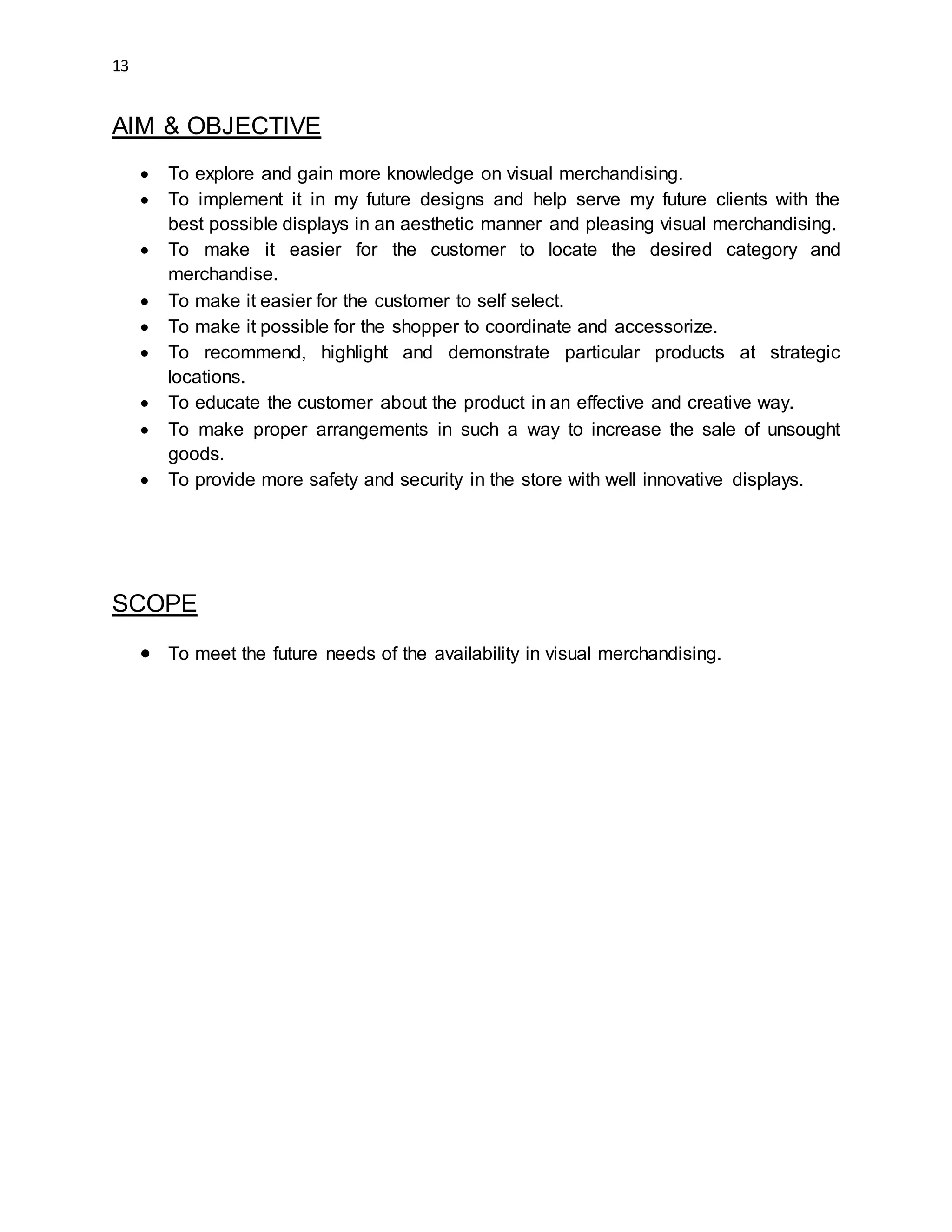 13
AIM & OBJECTIVE
 To explore and gain more knowledge on visual merchandising.
 To implement it in my future designs and help serve my future clients with the
best possible displays in an aesthetic manner and pleasing visual merchandising.
 To make it easier for the customer to locate the desired category and
merchandise.
 To make it easier for the customer to self select.
 To make it possible for the shopper to coordinate and accessorize.
 To recommend, highlight and demonstrate particular products at strategic
locations.
 To educate the customer about the product in an effective and creative way.
 To make proper arrangements in such a way to increase the sale of unsought
goods.
 To provide more safety and security in the store with well innovative displays.
SCOPE
 To meet the future needs of the availability in visual merchandising.
 