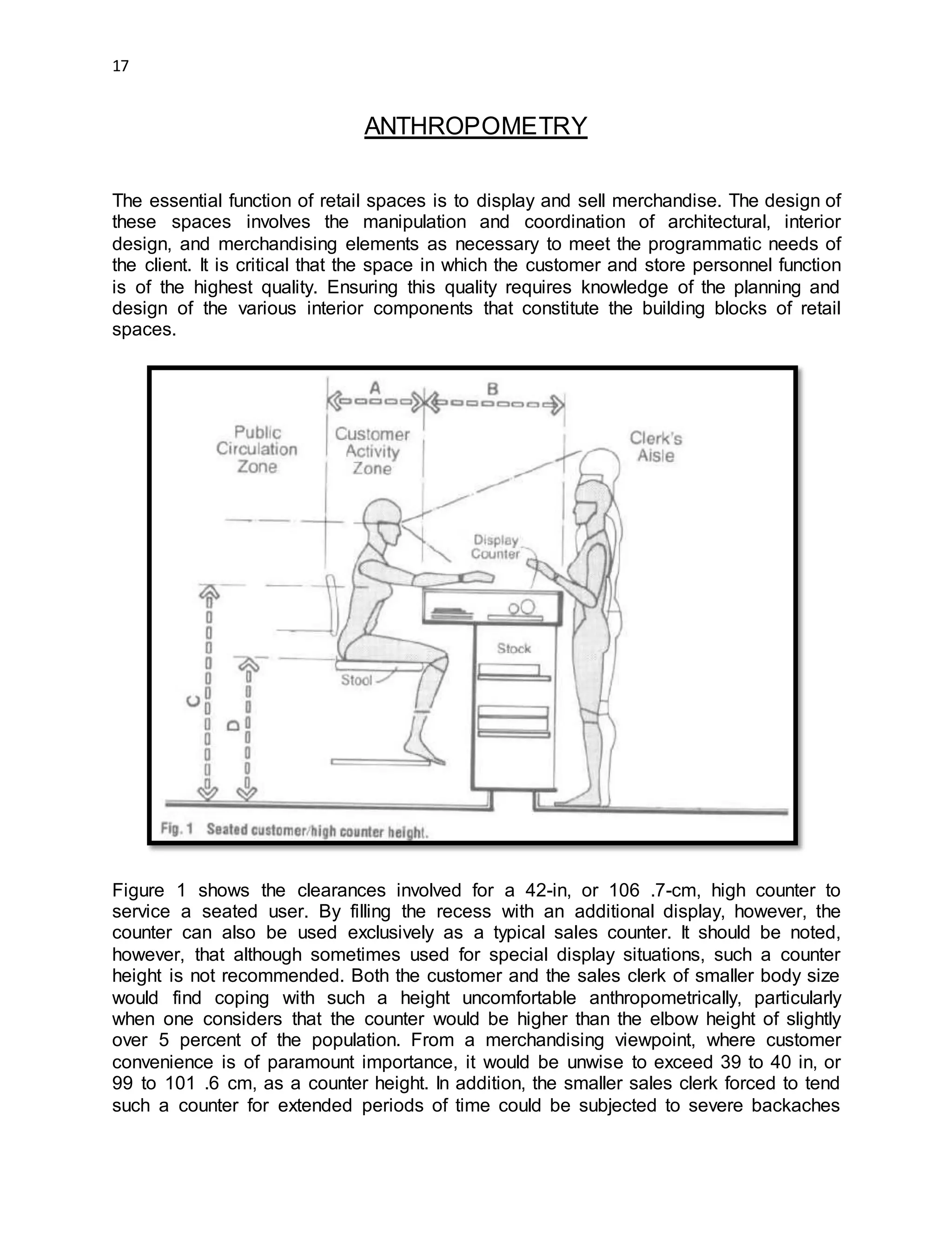 17
ANTHROPOMETRY
The essential function of retail spaces is to display and sell merchandise. The design of
these spaces involves the manipulation and coordination of architectural, interior
design, and merchandising elements as necessary to meet the programmatic needs of
the client. It is critical that the space in which the customer and store personnel function
is of the highest quality. Ensuring this quality requires knowledge of the planning and
design of the various interior components that constitute the building blocks of retail
spaces.
Figure 1 shows the clearances involved for a 42-in, or 106 .7-cm, high counter to
service a seated user. By filling the recess with an additional display, however, the
counter can also be used exclusively as a typical sales counter. It should be noted,
however, that although sometimes used for special display situations, such a counter
height is not recommended. Both the customer and the sales clerk of smaller body size
would find coping with such a height uncomfortable anthropometrically, particularly
when one considers that the counter would be higher than the elbow height of slightly
over 5 percent of the population. From a merchandising viewpoint, where customer
convenience is of paramount importance, it would be unwise to exceed 39 to 40 in, or
99 to 101 .6 cm, as a counter height. In addition, the smaller sales clerk forced to tend
such a counter for extended periods of time could be subjected to severe backaches
 