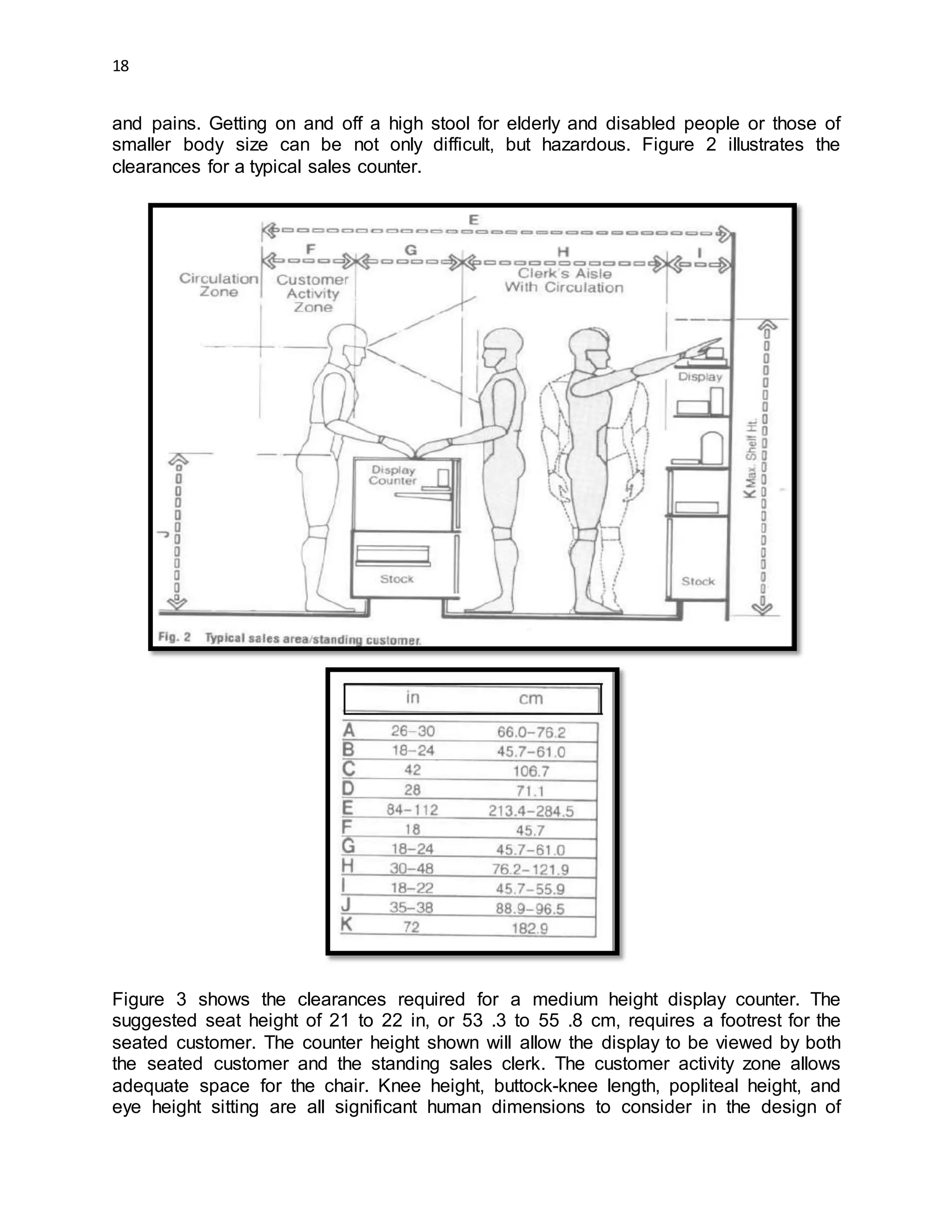 18
and pains. Getting on and off a high stool for elderly and disabled people or those of
smaller body size can be not only difficult, but hazardous. Figure 2 illustrates the
clearances for a typical sales counter.
Figure 3 shows the clearances required for a medium height display counter. The
suggested seat height of 21 to 22 in, or 53 .3 to 55 .8 cm, requires a footrest for the
seated customer. The counter height shown will allow the display to be viewed by both
the seated customer and the standing sales clerk. The customer activity zone allows
adequate space for the chair. Knee height, buttock-knee length, popliteal height, and
eye height sitting are all significant human dimensions to consider in the design of
 