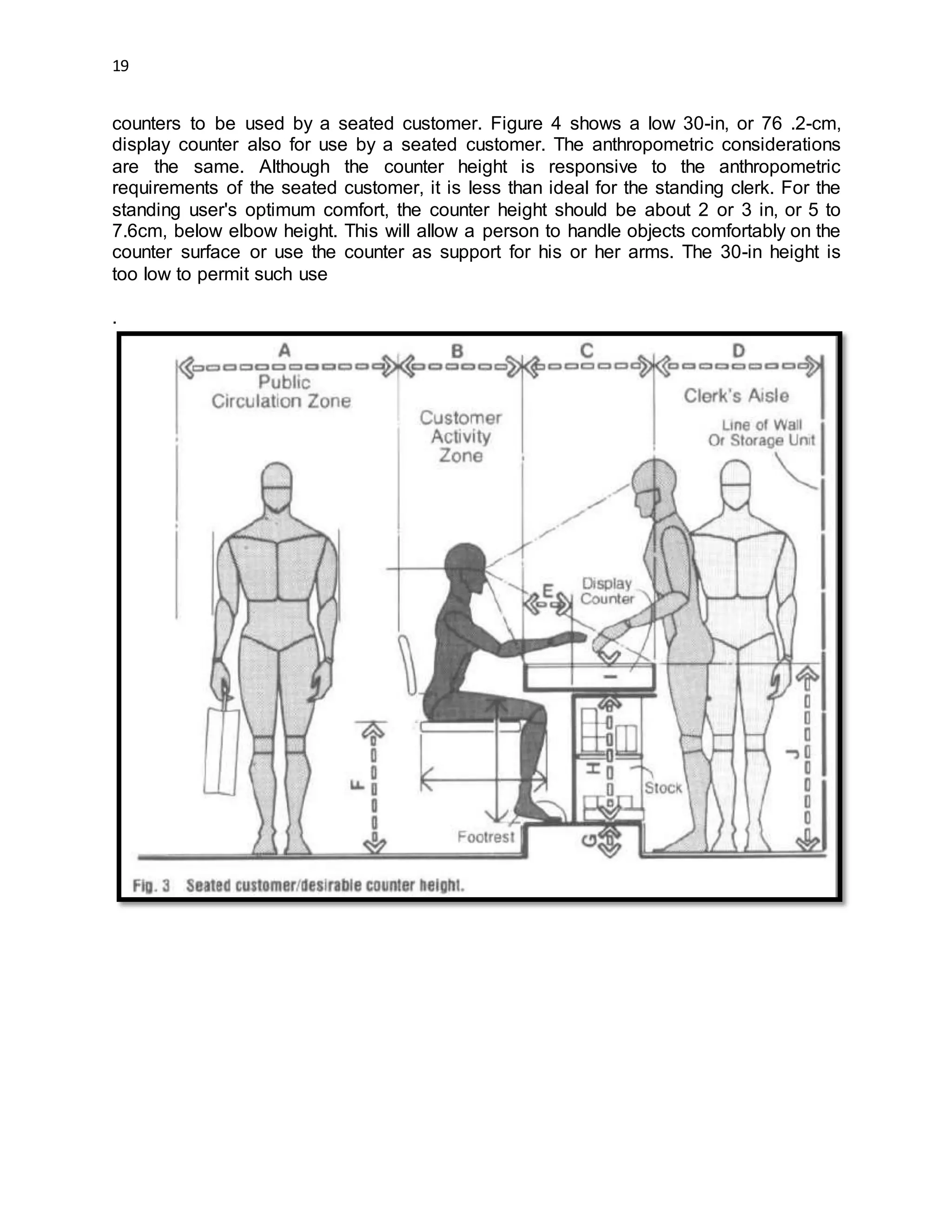 19
counters to be used by a seated customer. Figure 4 shows a low 30-in, or 76 .2-cm,
display counter also for use by a seated customer. The anthropometric considerations
are the same. Although the counter height is responsive to the anthropometric
requirements of the seated customer, it is less than ideal for the standing clerk. For the
standing user's optimum comfort, the counter height should be about 2 or 3 in, or 5 to
7.6cm, below elbow height. This will allow a person to handle objects comfortably on the
counter surface or use the counter as support for his or her arms. The 30-in height is
too low to permit such use
.
 