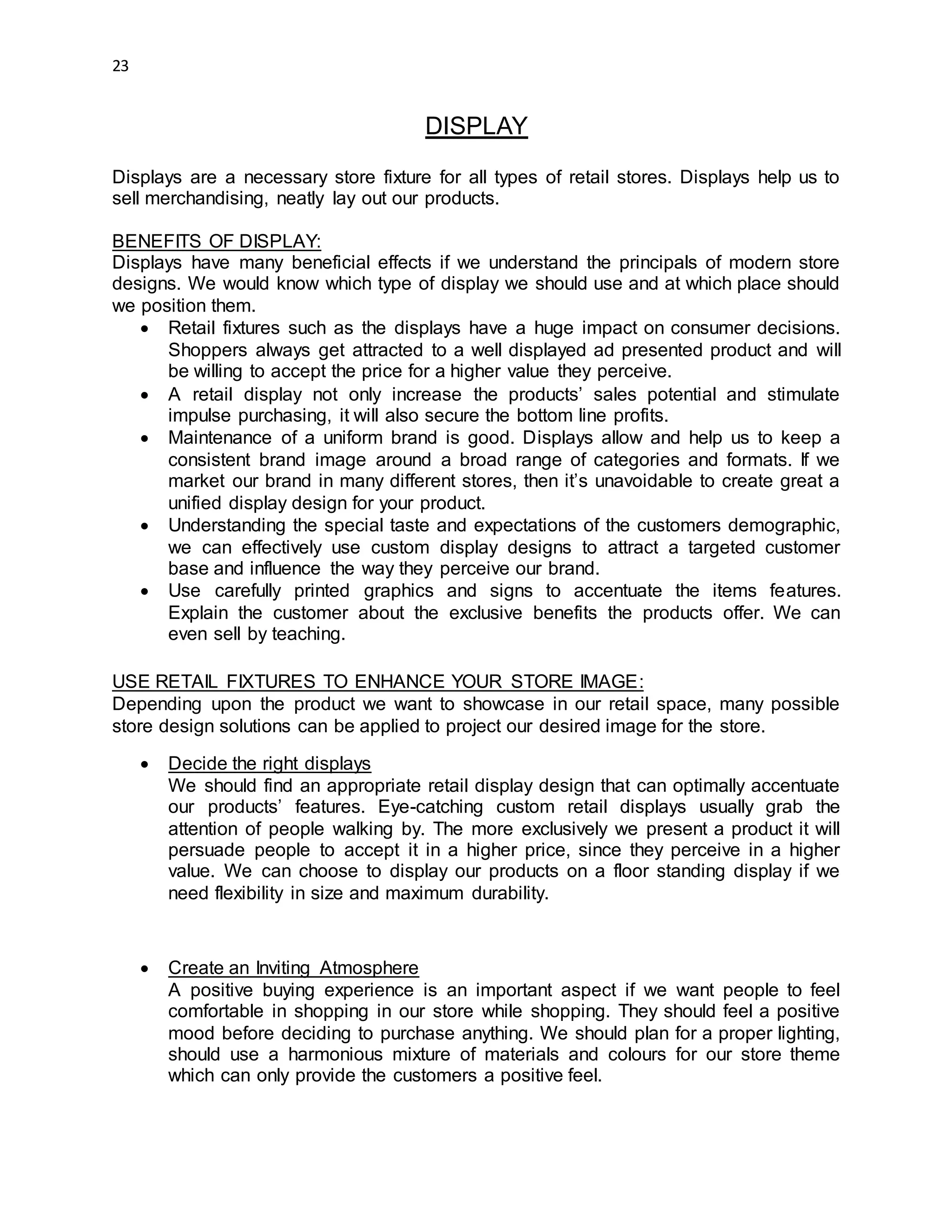 23
DISPLAY
Displays are a necessary store fixture for all types of retail stores. Displays help us to
sell merchandising, neatly lay out our products.
BENEFITS OF DISPLAY:
Displays have many beneficial effects if we understand the principals of modern store
designs. We would know which type of display we should use and at which place should
we position them.
 Retail fixtures such as the displays have a huge impact on consumer decisions.
Shoppers always get attracted to a well displayed ad presented product and will
be willing to accept the price for a higher value they perceive.
 A retail display not only increase the products’ sales potential and stimulate
impulse purchasing, it will also secure the bottom line profits.
 Maintenance of a uniform brand is good. Displays allow and help us to keep a
consistent brand image around a broad range of categories and formats. If we
market our brand in many different stores, then it’s unavoidable to create great a
unified display design for your product.
 Understanding the special taste and expectations of the customers demographic,
we can effectively use custom display designs to attract a targeted customer
base and influence the way they perceive our brand.
 Use carefully printed graphics and signs to accentuate the items features.
Explain the customer about the exclusive benefits the products offer. We can
even sell by teaching.
USE RETAIL FIXTURES TO ENHANCE YOUR STORE IMAGE:
Depending upon the product we want to showcase in our retail space, many possible
store design solutions can be applied to project our desired image for the store.
 Decide the right displays
We should find an appropriate retail display design that can optimally accentuate
our products’ features. Eye-catching custom retail displays usually grab the
attention of people walking by. The more exclusively we present a product it will
persuade people to accept it in a higher price, since they perceive in a higher
value. We can choose to display our products on a floor standing display if we
need flexibility in size and maximum durability.
 Create an Inviting Atmosphere
A positive buying experience is an important aspect if we want people to feel
comfortable in shopping in our store while shopping. They should feel a positive
mood before deciding to purchase anything. We should plan for a proper lighting,
should use a harmonious mixture of materials and colours for our store theme
which can only provide the customers a positive feel.
 