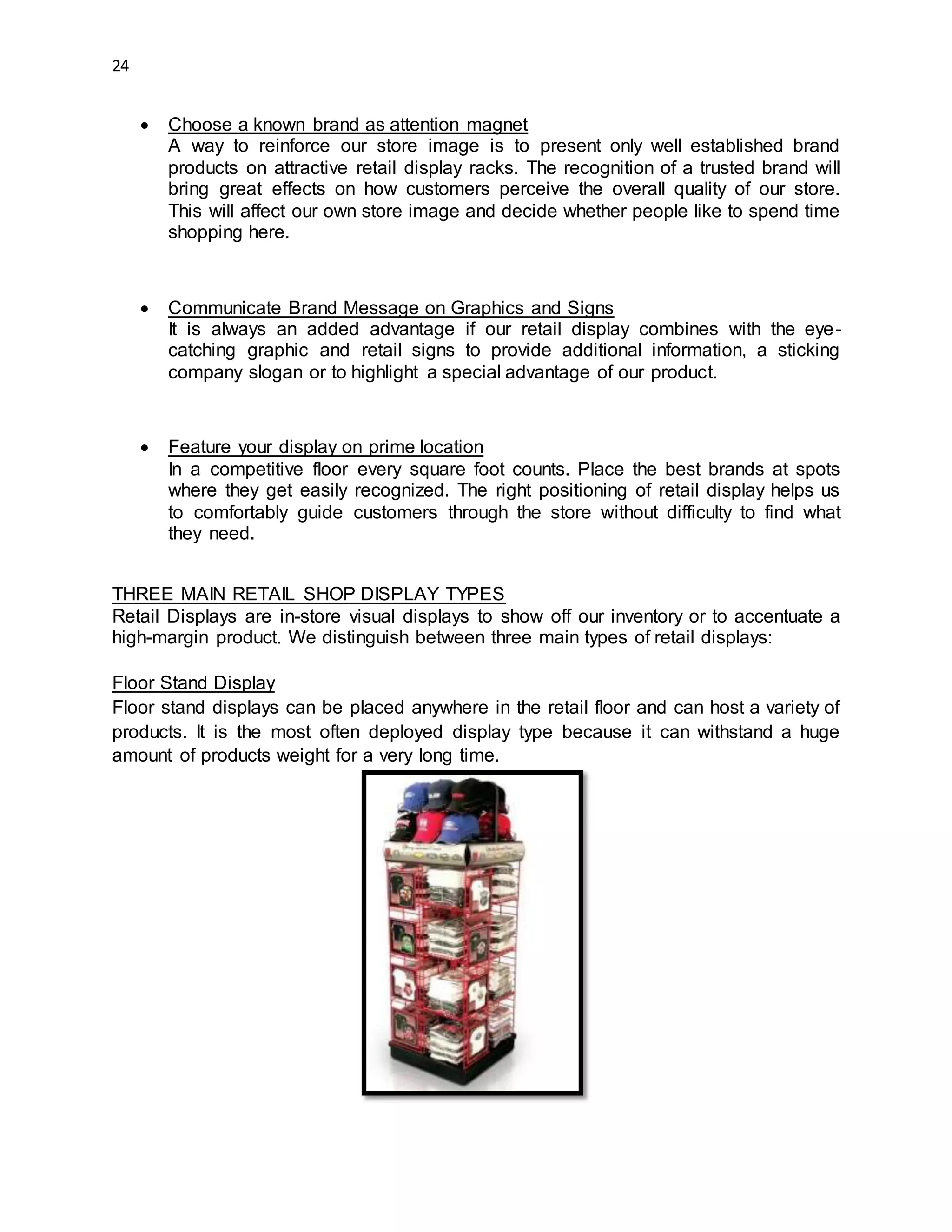 24
 Choose a known brand as attention magnet
A way to reinforce our store image is to present only well established brand
products on attractive retail display racks. The recognition of a trusted brand will
bring great effects on how customers perceive the overall quality of our store.
This will affect our own store image and decide whether people like to spend time
shopping here.
 Communicate Brand Message on Graphics and Signs
It is always an added advantage if our retail display combines with the eye-
catching graphic and retail signs to provide additional information, a sticking
company slogan or to highlight a special advantage of our product.
 Feature your display on prime location
In a competitive floor every square foot counts. Place the best brands at spots
where they get easily recognized. The right positioning of retail display helps us
to comfortably guide customers through the store without difficulty to find what
they need.
THREE MAIN RETAIL SHOP DISPLAY TYPES
Retail Displays are in-store visual displays to show off our inventory or to accentuate a
high-margin product. We distinguish between three main types of retail displays:
Floor Stand Display
Floor stand displays can be placed anywhere in the retail floor and can host a variety of
products. It is the most often deployed display type because it can withstand a huge
amount of products weight for a very long time.
 