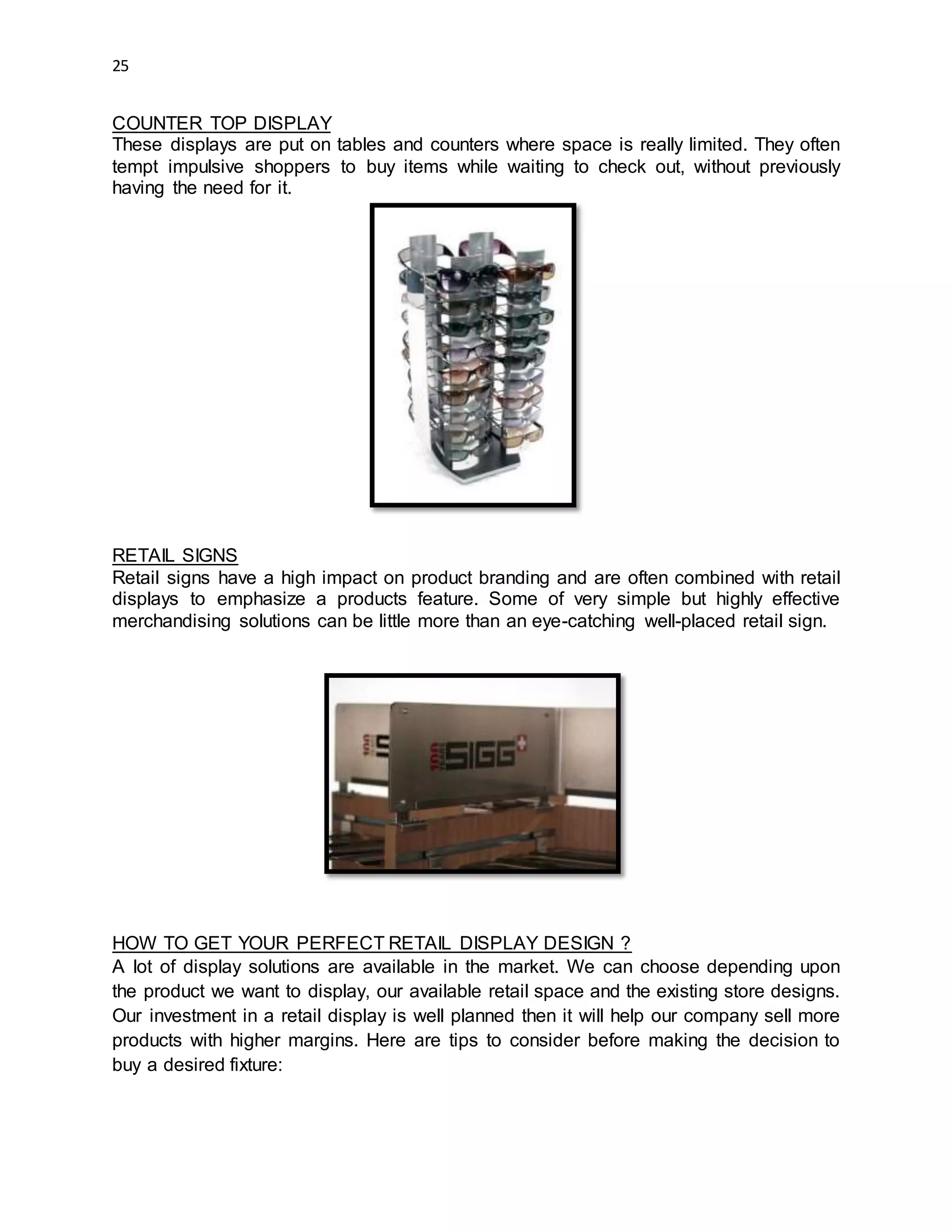 25
COUNTER TOP DISPLAY
These displays are put on tables and counters where space is really limited. They often
tempt impulsive shoppers to buy items while waiting to check out, without previously
having the need for it.
RETAIL SIGNS
Retail signs have a high impact on product branding and are often combined with retail
displays to emphasize a products feature. Some of very simple but highly effective
merchandising solutions can be little more than an eye-catching well-placed retail sign.
HOW TO GET YOUR PERFECT RETAIL DISPLAY DESIGN ?
A lot of display solutions are available in the market. We can choose depending upon
the product we want to display, our available retail space and the existing store designs.
Our investment in a retail display is well planned then it will help our company sell more
products with higher margins. Here are tips to consider before making the decision to
buy a desired fixture:
 