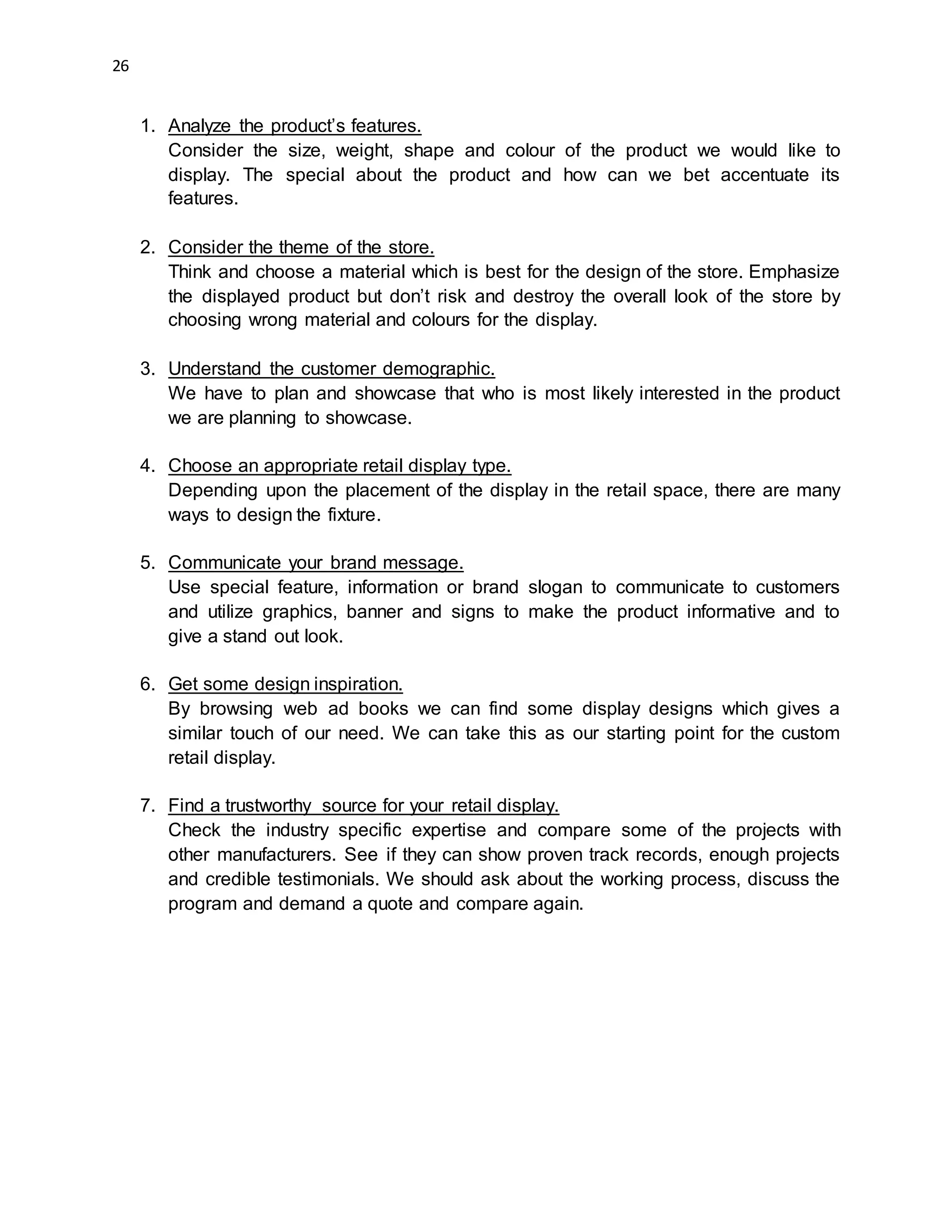 26
1. Analyze the product’s features.
Consider the size, weight, shape and colour of the product we would like to
display. The special about the product and how can we bet accentuate its
features.
2. Consider the theme of the store.
Think and choose a material which is best for the design of the store. Emphasize
the displayed product but don’t risk and destroy the overall look of the store by
choosing wrong material and colours for the display.
3. Understand the customer demographic.
We have to plan and showcase that who is most likely interested in the product
we are planning to showcase.
4. Choose an appropriate retail display type.
Depending upon the placement of the display in the retail space, there are many
ways to design the fixture.
5. Communicate your brand message.
Use special feature, information or brand slogan to communicate to customers
and utilize graphics, banner and signs to make the product informative and to
give a stand out look.
6. Get some design inspiration.
By browsing web ad books we can find some display designs which gives a
similar touch of our need. We can take this as our starting point for the custom
retail display.
7. Find a trustworthy source for your retail display.
Check the industry specific expertise and compare some of the projects with
other manufacturers. See if they can show proven track records, enough projects
and credible testimonials. We should ask about the working process, discuss the
program and demand a quote and compare again.
 