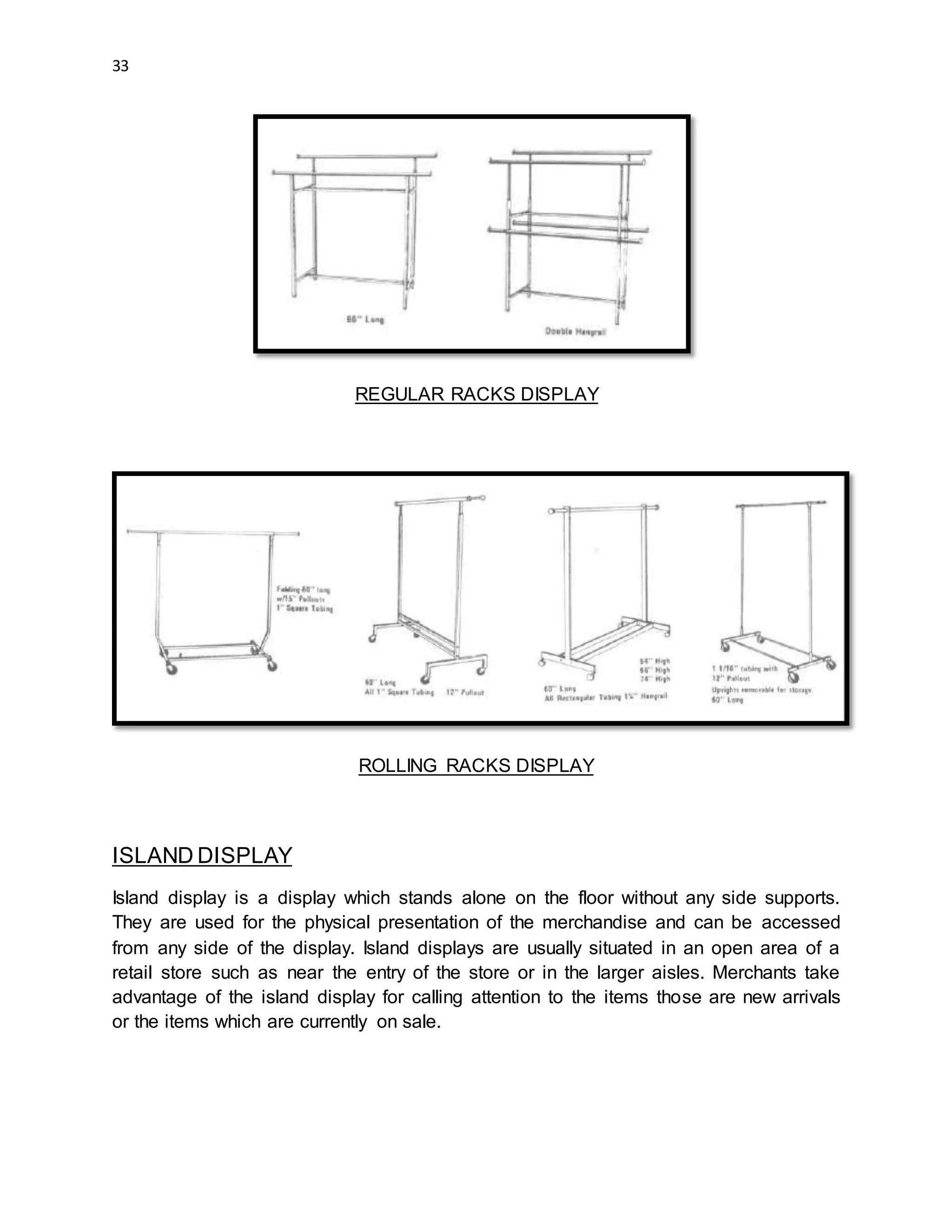 33
REGULAR RACKS DISPLAY
ROLLING RACKS DISPLAY
ISLAND DISPLAY
Island display is a display which stands alone on the floor without any side supports.
They are used for the physical presentation of the merchandise and can be accessed
from any side of the display. Island displays are usually situated in an open area of a
retail store such as near the entry of the store or in the larger aisles. Merchants take
advantage of the island display for calling attention to the items those are new arrivals
or the items which are currently on sale.
 