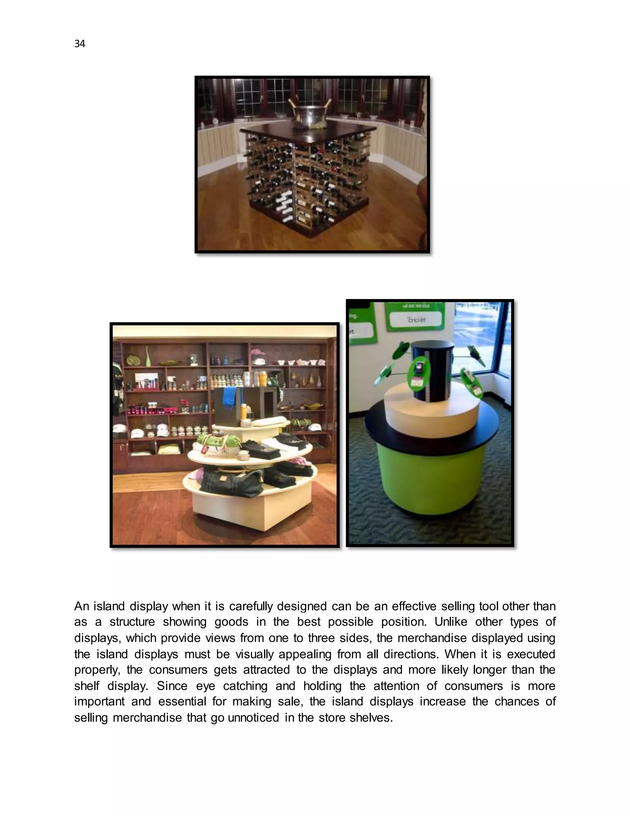 34
An island display when it is carefully designed can be an effective selling tool other than
as a structure showing goods in the best possible position. Unlike other types of
displays, which provide views from one to three sides, the merchandise displayed using
the island displays must be visually appealing from all directions. When it is executed
properly, the consumers gets attracted to the displays and more likely longer than the
shelf display. Since eye catching and holding the attention of consumers is more
important and essential for making sale, the island displays increase the chances of
selling merchandise that go unnoticed in the store shelves.
 