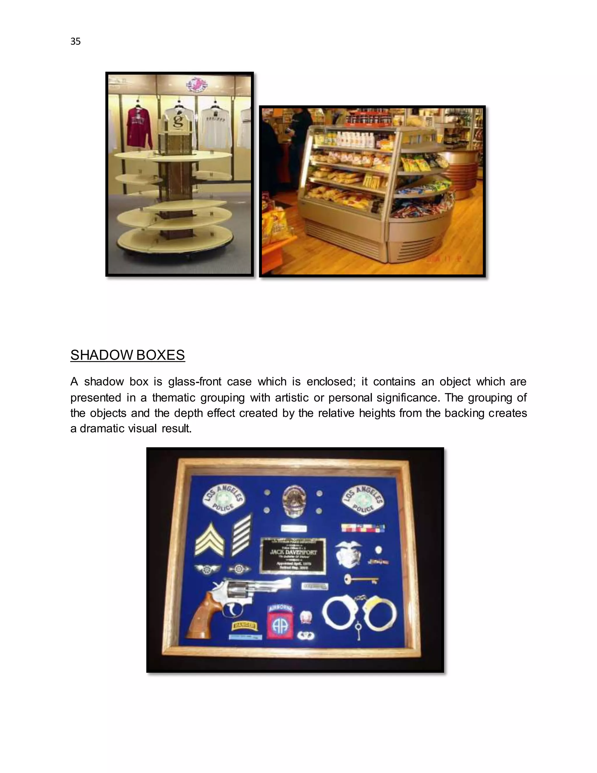 35
SHADOW BOXES
A shadow box is glass-front case which is enclosed; it contains an object which are
presented in a thematic grouping with artistic or personal significance. The grouping of
the objects and the depth effect created by the relative heights from the backing creates
a dramatic visual result.
 