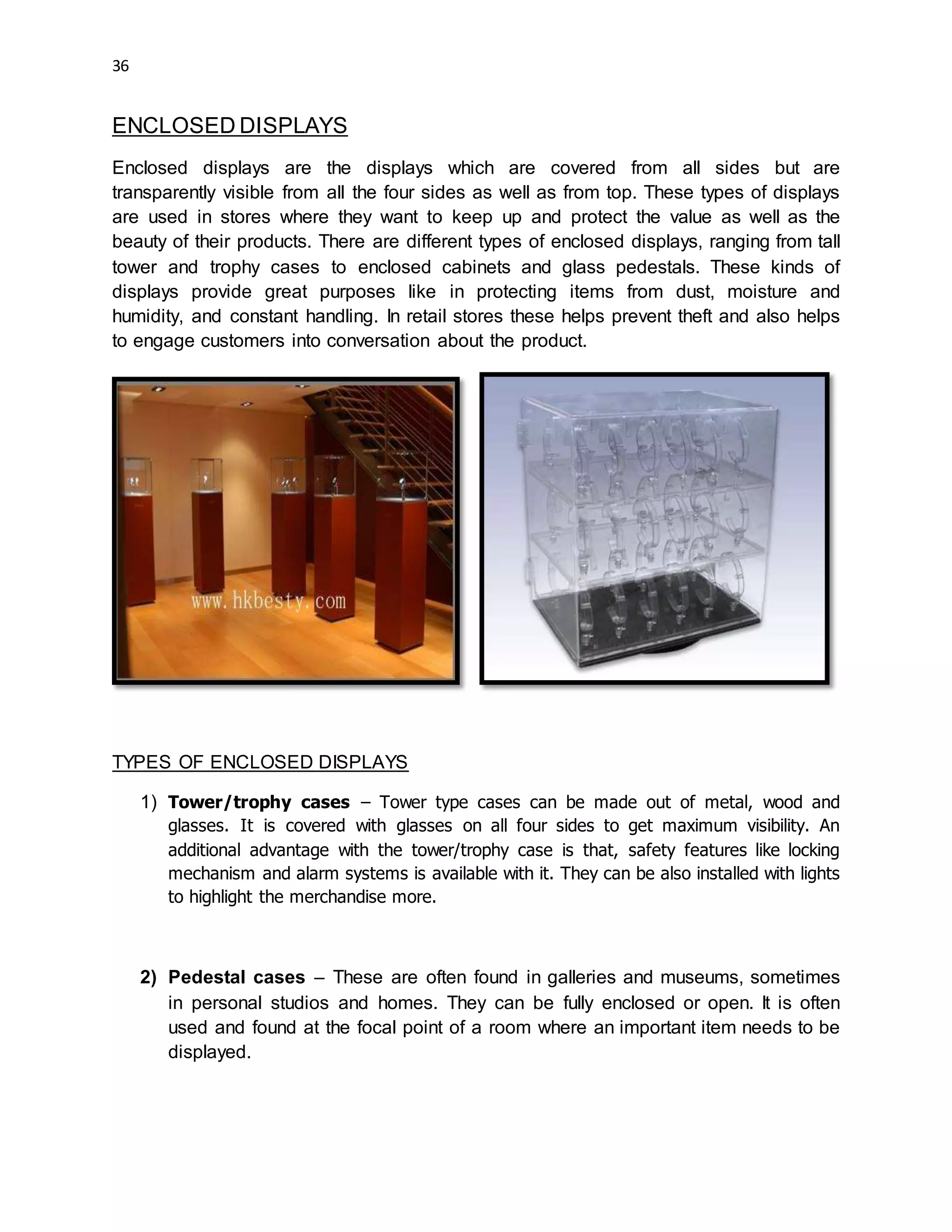 36
ENCLOSED DISPLAYS
Enclosed displays are the displays which are covered from all sides but are
transparently visible from all the four sides as well as from top. These types of displays
are used in stores where they want to keep up and protect the value as well as the
beauty of their products. There are different types of enclosed displays, ranging from tall
tower and trophy cases to enclosed cabinets and glass pedestals. These kinds of
displays provide great purposes like in protecting items from dust, moisture and
humidity, and constant handling. In retail stores these helps prevent theft and also helps
to engage customers into conversation about the product.
TYPES OF ENCLOSED DISPLAYS
1) Tower/trophy cases – Tower type cases can be made out of metal, wood and
glasses. It is covered with glasses on all four sides to get maximum visibility. An
additional advantage with the tower/trophy case is that, safety features like locking
mechanism and alarm systems is available with it. They can be also installed with lights
to highlight the merchandise more.
2) Pedestal cases – These are often found in galleries and museums, sometimes
in personal studios and homes. They can be fully enclosed or open. It is often
used and found at the focal point of a room where an important item needs to be
displayed.
 