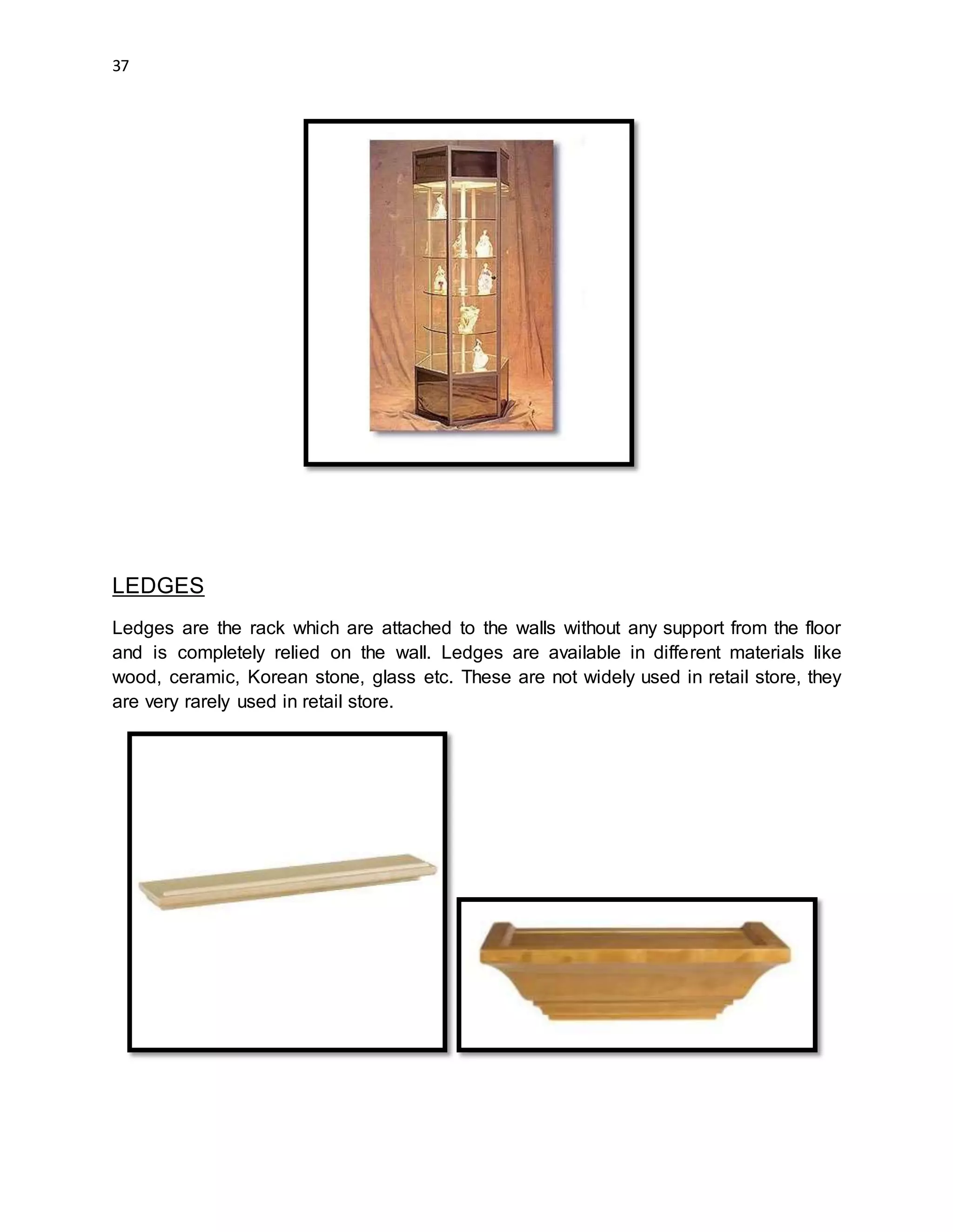 37
LEDGES
Ledges are the rack which are attached to the walls without any support from the floor
and is completely relied on the wall. Ledges are available in different materials like
wood, ceramic, Korean stone, glass etc. These are not widely used in retail store, they
are very rarely used in retail store.
 