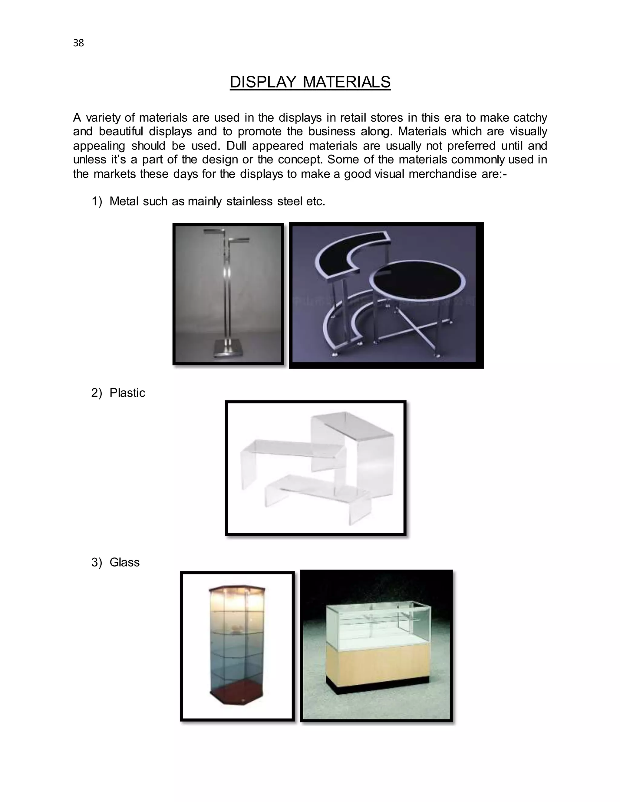 38
DISPLAY MATERIALS
A variety of materials are used in the displays in retail stores in this era to make catchy
and beautiful displays and to promote the business along. Materials which are visually
appealing should be used. Dull appeared materials are usually not preferred until and
unless it’s a part of the design or the concept. Some of the materials commonly used in
the markets these days for the displays to make a good visual merchandise are:-
1) Metal such as mainly stainless steel etc.
2) Plastic
3) Glass
 
