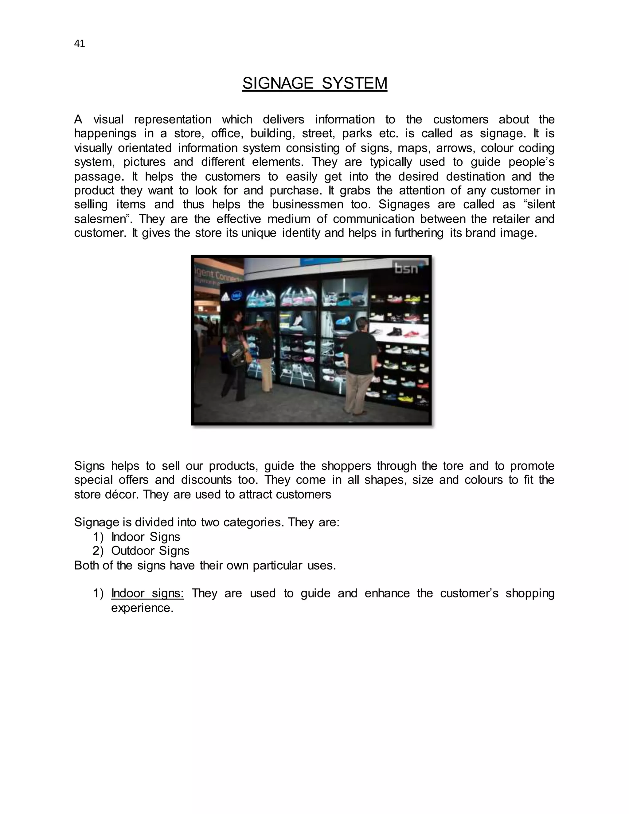 41
SIGNAGE SYSTEM
A visual representation which delivers information to the customers about the
happenings in a store, office, building, street, parks etc. is called as signage. It is
visually orientated information system consisting of signs, maps, arrows, colour coding
system, pictures and different elements. They are typically used to guide people’s
passage. It helps the customers to easily get into the desired destination and the
product they want to look for and purchase. It grabs the attention of any customer in
selling items and thus helps the businessmen too. Signages are called as “silent
salesmen”. They are the effective medium of communication between the retailer and
customer. It gives the store its unique identity and helps in furthering its brand image.
Signs helps to sell our products, guide the shoppers through the tore and to promote
special offers and discounts too. They come in all shapes, size and colours to fit the
store décor. They are used to attract customers
Signage is divided into two categories. They are:
1) Indoor Signs
2) Outdoor Signs
Both of the signs have their own particular uses.
1) Indoor signs: They are used to guide and enhance the customer’s shopping
experience.
 