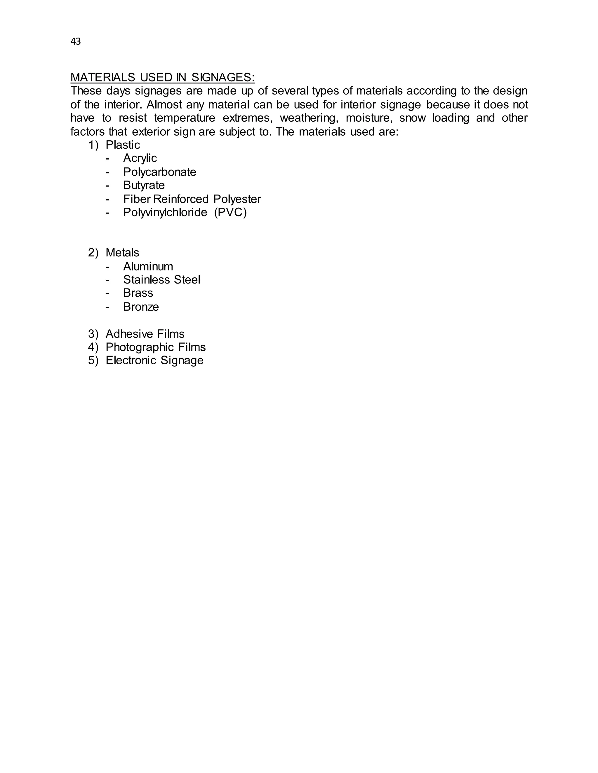 43
MATERIALS USED IN SIGNAGES:
These days signages are made up of several types of materials according to the design
of the interior. Almost any material can be used for interior signage because it does not
have to resist temperature extremes, weathering, moisture, snow loading and other
factors that exterior sign are subject to. The materials used are:
1) Plastic
- Acrylic
- Polycarbonate
- Butyrate
- Fiber Reinforced Polyester
- Polyvinylchloride (PVC)
2) Metals
- Aluminum
- Stainless Steel
- Brass
- Bronze
3) Adhesive Films
4) Photographic Films
5) Electronic Signage
 