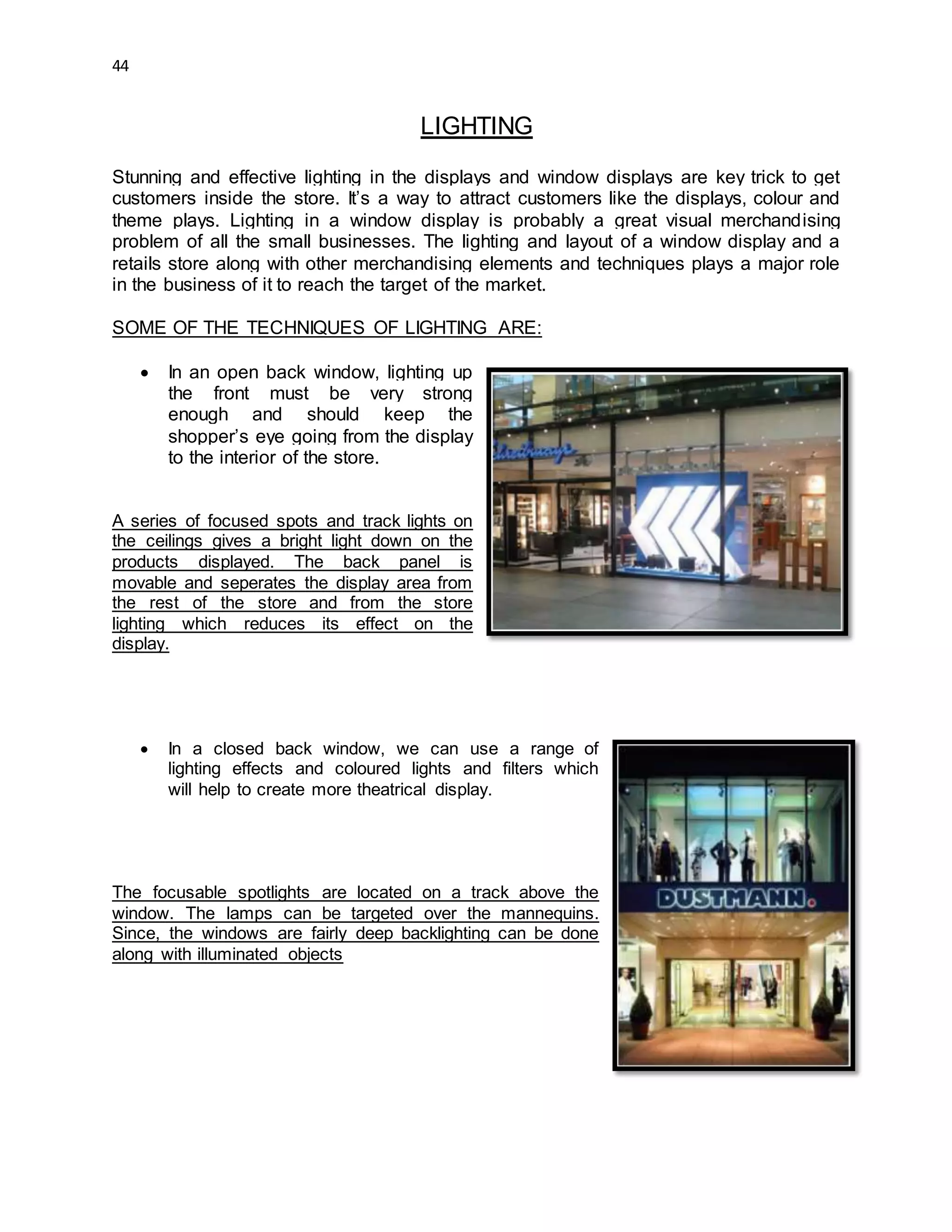 44
LIGHTING
Stunning and effective lighting in the displays and window displays are key trick to get
customers inside the store. It’s a way to attract customers like the displays, colour and
theme plays. Lighting in a window display is probably a great visual merchandising
problem of all the small businesses. The lighting and layout of a window display and a
retails store along with other merchandising elements and techniques plays a major role
in the business of it to reach the target of the market.
SOME OF THE TECHNIQUES OF LIGHTING ARE:
 In an open back window, lighting up
the front must be very strong
enough and should keep the
shopper’s eye going from the display
to the interior of the store.
A series of focused spots and track lights on
the ceilings gives a bright light down on the
products displayed. The back panel is
movable and seperates the display area from
the rest of the store and from the store
lighting which reduces its effect on the
display.
 In a closed back window, we can use a range of
lighting effects and coloured lights and filters which
will help to create more theatrical display.
The focusable spotlights are located on a track above the
window. The lamps can be targeted over the mannequins.
Since, the windows are fairly deep backlighting can be done
along with illuminated objects
 