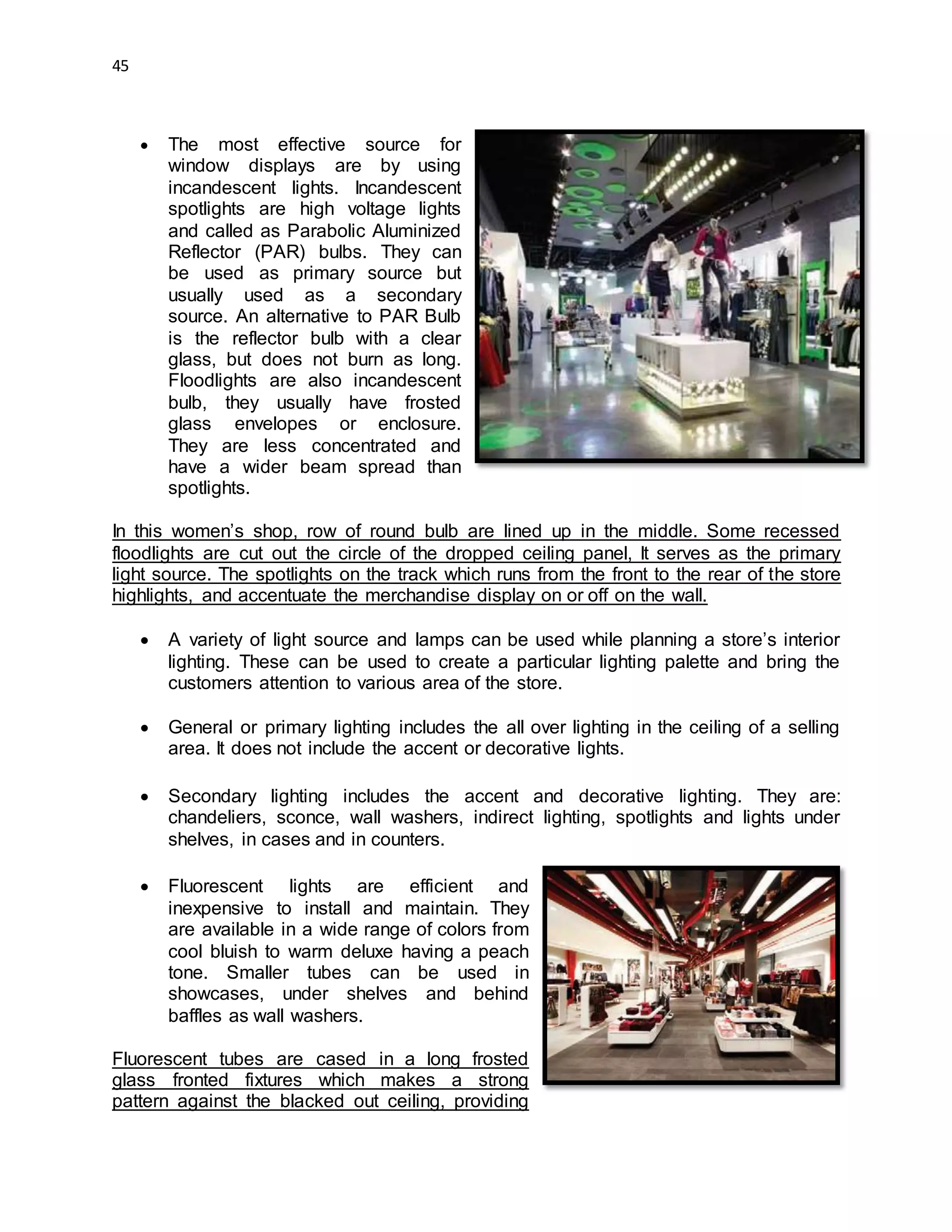 45
 The most effective source for
window displays are by using
incandescent lights. Incandescent
spotlights are high voltage lights
and called as Parabolic Aluminized
Reflector (PAR) bulbs. They can
be used as primary source but
usually used as a secondary
source. An alternative to PAR Bulb
is the reflector bulb with a clear
glass, but does not burn as long.
Floodlights are also incandescent
bulb, they usually have frosted
glass envelopes or enclosure.
They are less concentrated and
have a wider beam spread than
spotlights.
In this women’s shop, row of round bulb are lined up in the middle. Some recessed
floodlights are cut out the circle of the dropped ceiling panel, It serves as the primary
light source. The spotlights on the track which runs from the front to the rear of the store
highlights, and accentuate the merchandise display on or off on the wall.
 A variety of light source and lamps can be used while planning a store’s interior
lighting. These can be used to create a particular lighting palette and bring the
customers attention to various area of the store.
 General or primary lighting includes the all over lighting in the ceiling of a selling
area. It does not include the accent or decorative lights.
 Secondary lighting includes the accent and decorative lighting. They are:
chandeliers, sconce, wall washers, indirect lighting, spotlights and lights under
shelves, in cases and in counters.
 Fluorescent lights are efficient and
inexpensive to install and maintain. They
are available in a wide range of colors from
cool bluish to warm deluxe having a peach
tone. Smaller tubes can be used in
showcases, under shelves and behind
baffles as wall washers.
Fluorescent tubes are cased in a long frosted
glass fronted fixtures which makes a strong
pattern against the blacked out ceiling, providing
 