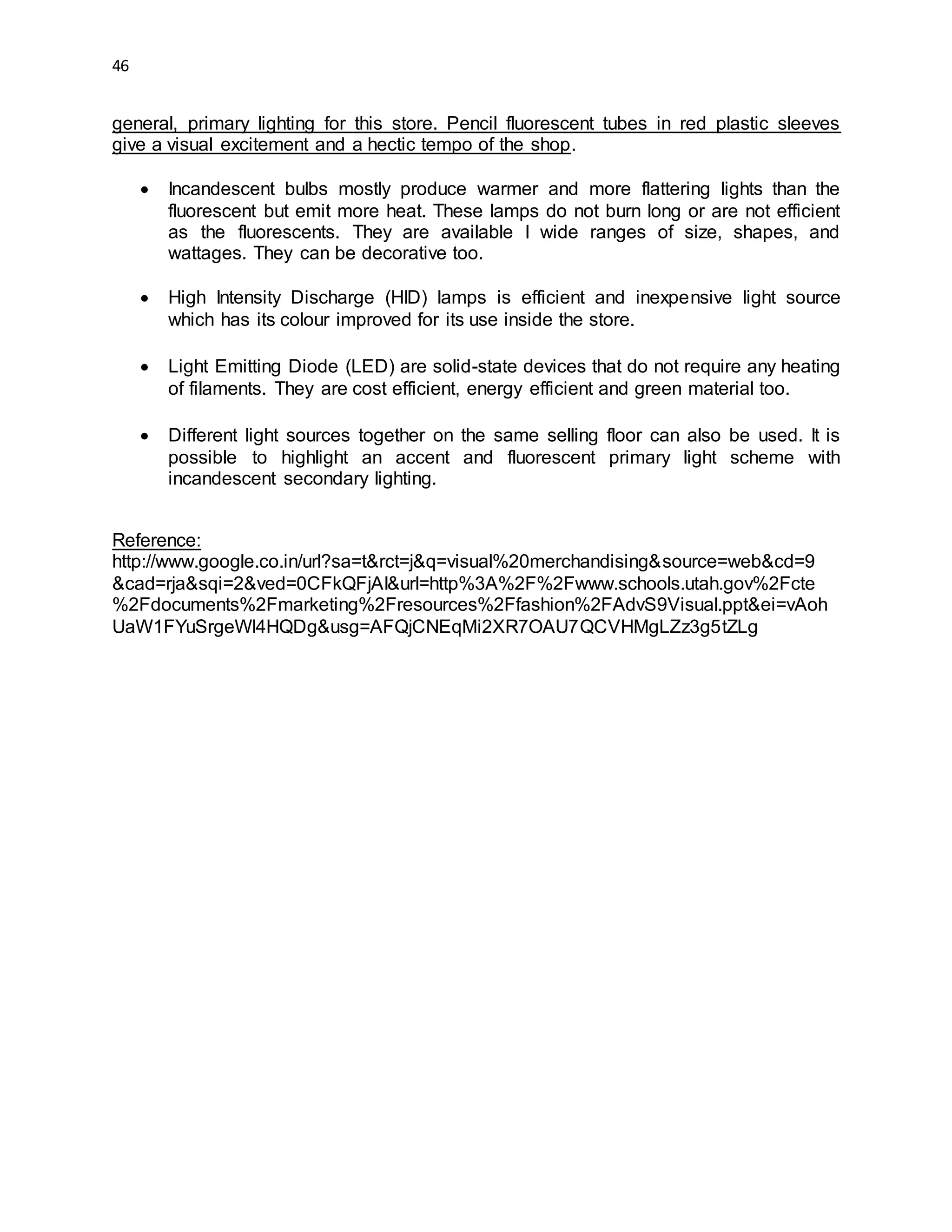 46
general, primary lighting for this store. Pencil fluorescent tubes in red plastic sleeves
give a visual excitement and a hectic tempo of the shop.
 Incandescent bulbs mostly produce warmer and more flattering lights than the
fluorescent but emit more heat. These lamps do not burn long or are not efficient
as the fluorescents. They are available I wide ranges of size, shapes, and
wattages. They can be decorative too.
 High Intensity Discharge (HID) lamps is efficient and inexpensive light source
which has its colour improved for its use inside the store.
 Light Emitting Diode (LED) are solid-state devices that do not require any heating
of filaments. They are cost efficient, energy efficient and green material too.
 Different light sources together on the same selling floor can also be used. It is
possible to highlight an accent and fluorescent primary light scheme with
incandescent secondary lighting.
Reference:
http://www.google.co.in/url?sa=t&rct=j&q=visual%20merchandising&source=web&cd=9
&cad=rja&sqi=2&ved=0CFkQFjAI&url=http%3A%2F%2Fwww.schools.utah.gov%2Fcte
%2Fdocuments%2Fmarketing%2Fresources%2Ffashion%2FAdvS9Visual.ppt&ei=vAoh
UaW1FYuSrgeWl4HQDg&usg=AFQjCNEqMi2XR7OAU7QCVHMgLZz3g5tZLg
 