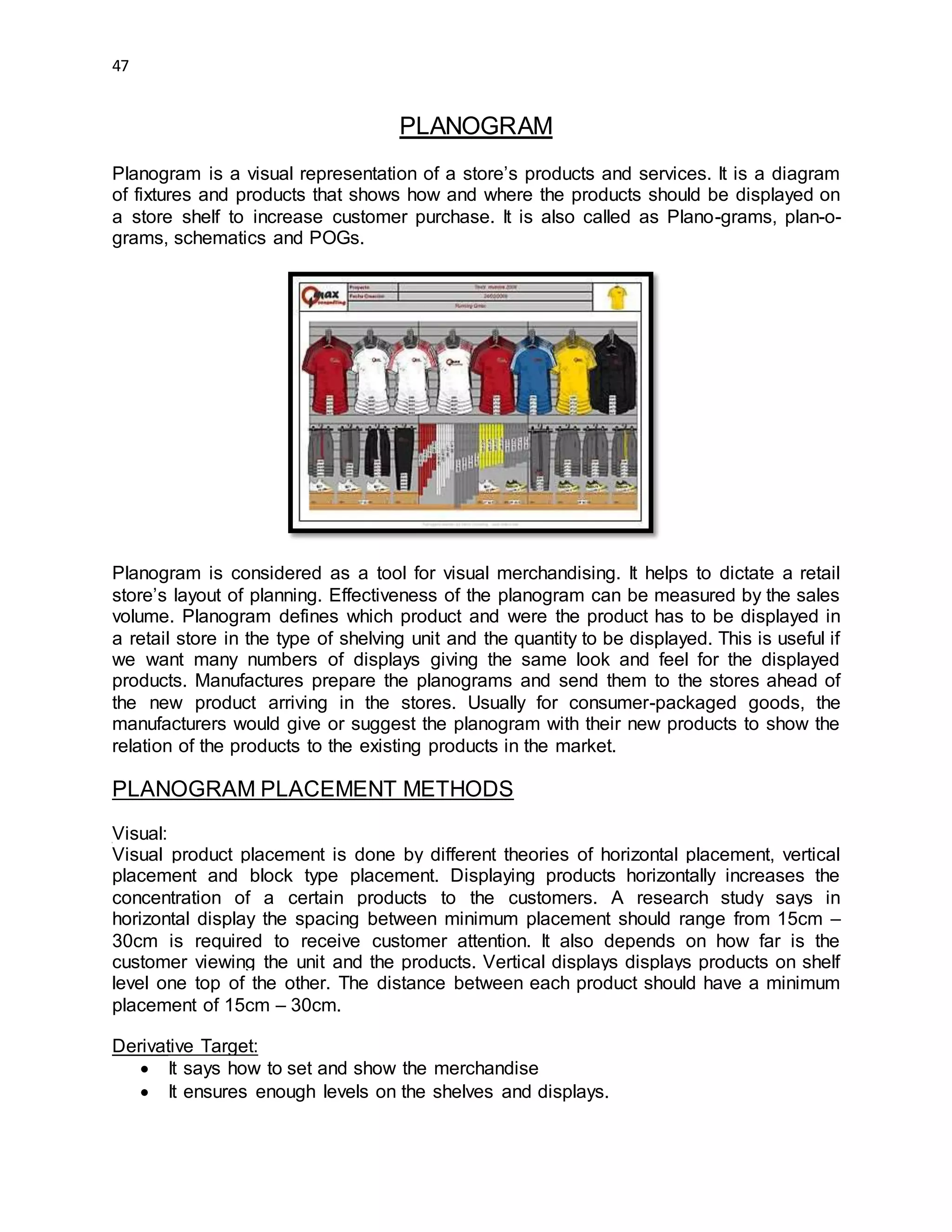 47
PLANOGRAM
Planogram is a visual representation of a store’s products and services. It is a diagram
of fixtures and products that shows how and where the products should be displayed on
a store shelf to increase customer purchase. It is also called as Plano-grams, plan-o-
grams, schematics and POGs.
Planogram is considered as a tool for visual merchandising. It helps to dictate a retail
store’s layout of planning. Effectiveness of the planogram can be measured by the sales
volume. Planogram defines which product and were the product has to be displayed in
a retail store in the type of shelving unit and the quantity to be displayed. This is useful if
we want many numbers of displays giving the same look and feel for the displayed
products. Manufactures prepare the planograms and send them to the stores ahead of
the new product arriving in the stores. Usually for consumer-packaged goods, the
manufacturers would give or suggest the planogram with their new products to show the
relation of the products to the existing products in the market.
PLANOGRAM PLACEMENT METHODS
Visual:
Visual product placement is done by different theories of horizontal placement, vertical
placement and block type placement. Displaying products horizontally increases the
concentration of a certain products to the customers. A research study says in
horizontal display the spacing between minimum placement should range from 15cm –
30cm is required to receive customer attention. It also depends on how far is the
customer viewing the unit and the products. Vertical displays displays products on shelf
level one top of the other. The distance between each product should have a minimum
placement of 15cm – 30cm.
Derivative Target:
 It says how to set and show the merchandise
 It ensures enough levels on the shelves and displays.
 
