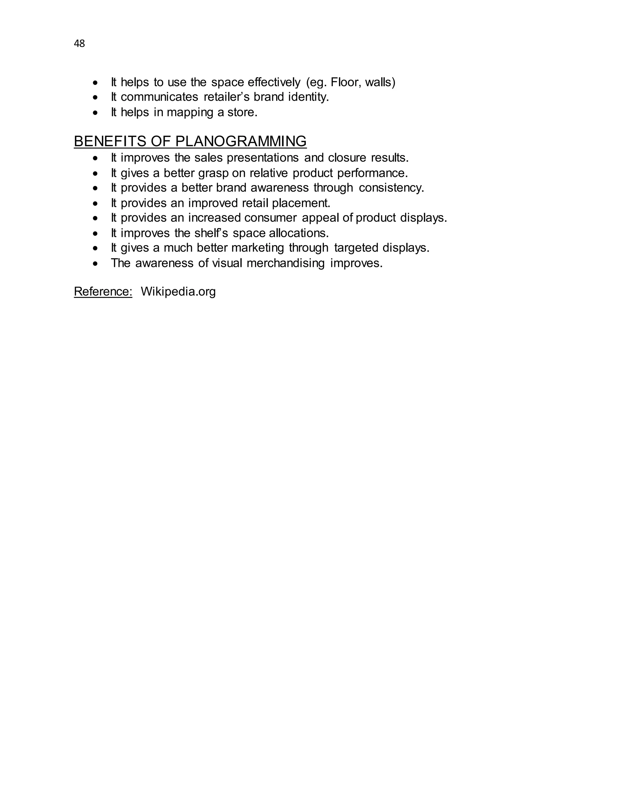 48
 It helps to use the space effectively (eg. Floor, walls)
 It communicates retailer’s brand identity.
 It helps in mapping a store.
BENEFITS OF PLANOGRAMMING
 It improves the sales presentations and closure results.
 It gives a better grasp on relative product performance.
 It provides a better brand awareness through consistency.
 It provides an improved retail placement.
 It provides an increased consumer appeal of product displays.
 It improves the shelf’s space allocations.
 It gives a much better marketing through targeted displays.
 The awareness of visual merchandising improves.
Reference: Wikipedia.org
 