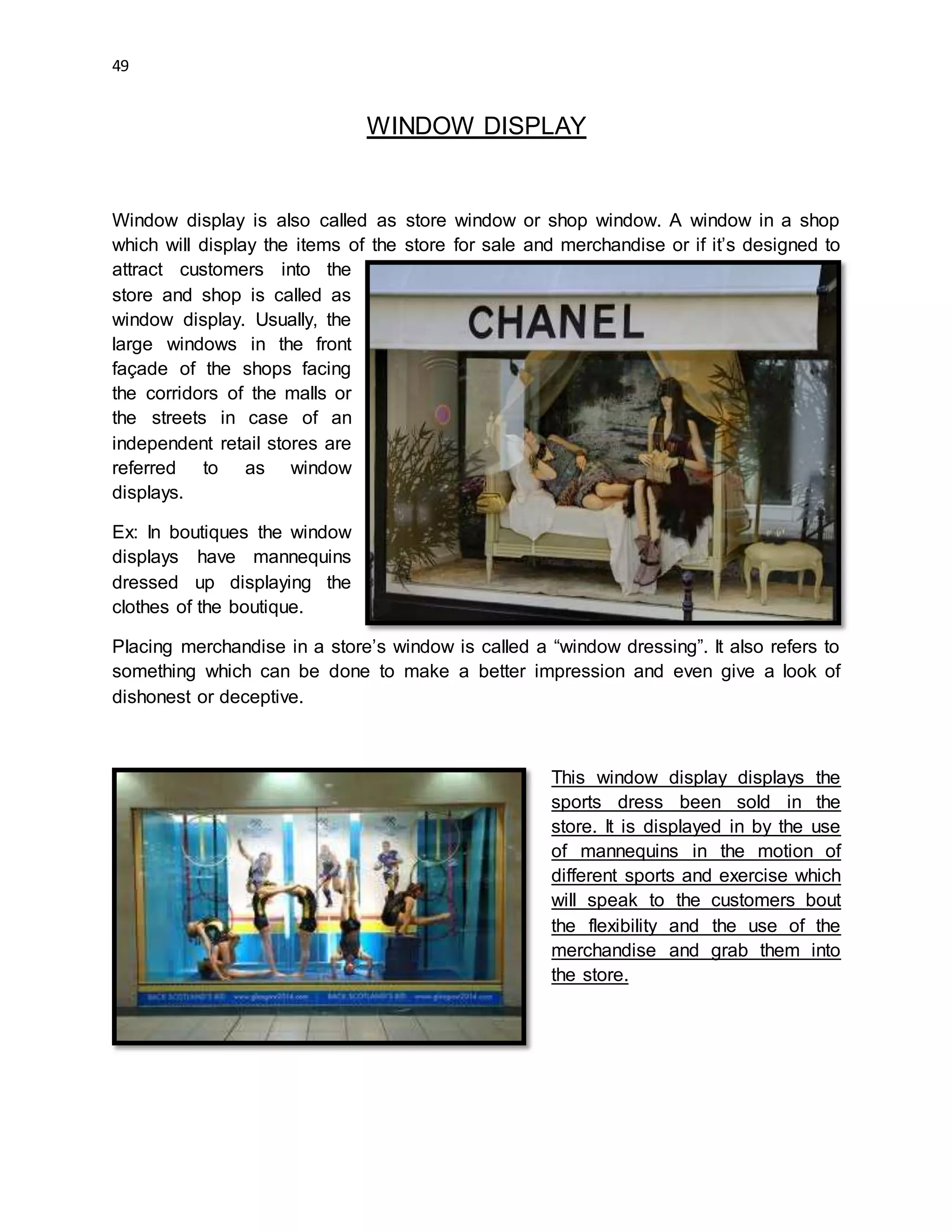49
WINDOW DISPLAY
Window display is also called as store window or shop window. A window in a shop
which will display the items of the store for sale and merchandise or if it’s designed to
attract customers into the
store and shop is called as
window display. Usually, the
large windows in the front
façade of the shops facing
the corridors of the malls or
the streets in case of an
independent retail stores are
referred to as window
displays.
Ex: In boutiques the window
displays have mannequins
dressed up displaying the
clothes of the boutique.
Placing merchandise in a store’s window is called a “window dressing”. It also refers to
something which can be done to make a better impression and even give a look of
dishonest or deceptive.
This window display displays the
sports dress been sold in the
store. It is displayed in by the use
of mannequins in the motion of
different sports and exercise which
will speak to the customers bout
the flexibility and the use of the
merchandise and grab them into
the store.
 
