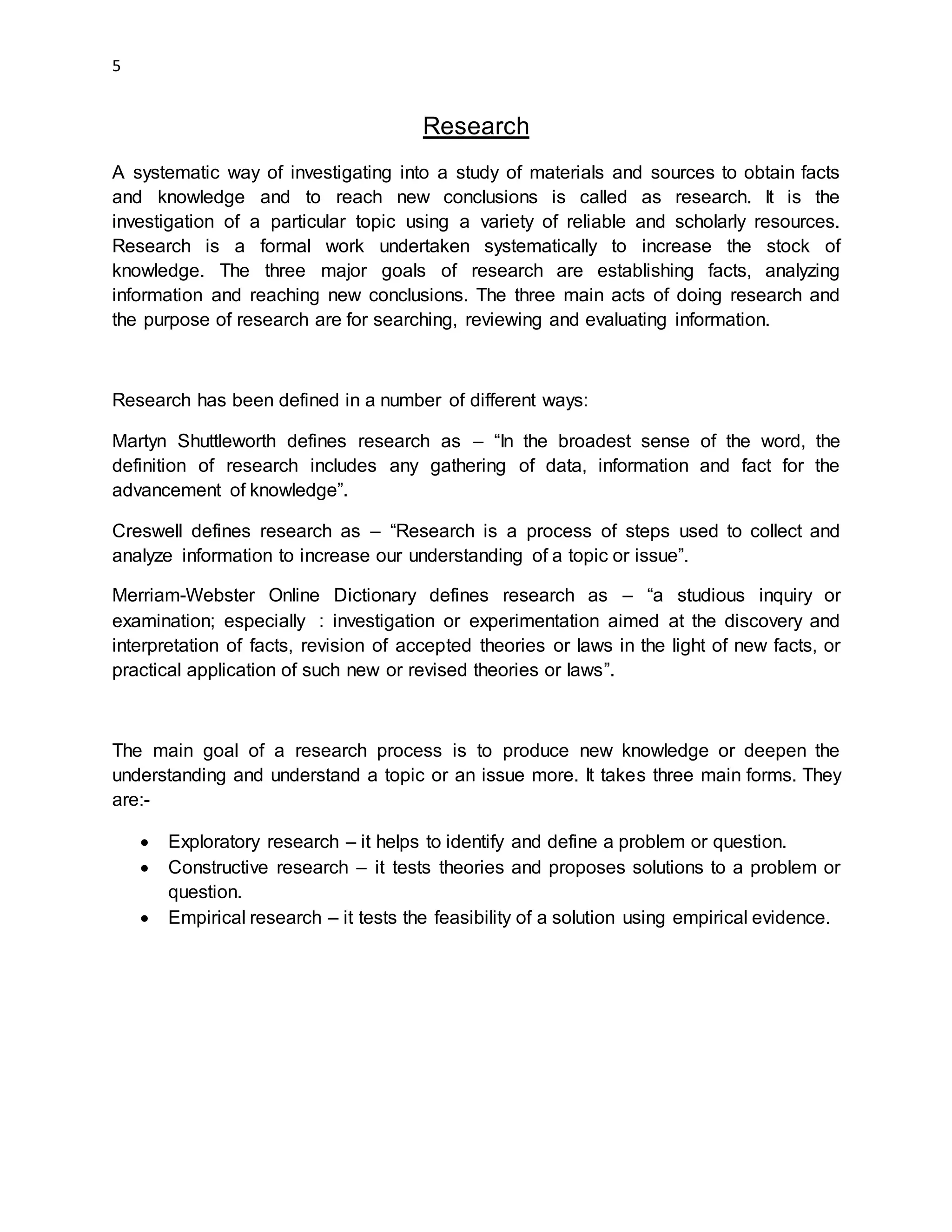 5
Research
A systematic way of investigating into a study of materials and sources to obtain facts
and knowledge and to reach new conclusions is called as research. It is the
investigation of a particular topic using a variety of reliable and scholarly resources.
Research is a formal work undertaken systematically to increase the stock of
knowledge. The three major goals of research are establishing facts, analyzing
information and reaching new conclusions. The three main acts of doing research and
the purpose of research are for searching, reviewing and evaluating information.
Research has been defined in a number of different ways:
Martyn Shuttleworth defines research as – “In the broadest sense of the word, the
definition of research includes any gathering of data, information and fact for the
advancement of knowledge”.
Creswell defines research as – “Research is a process of steps used to collect and
analyze information to increase our understanding of a topic or issue”.
Merriam-Webster Online Dictionary defines research as – “a studious inquiry or
examination; especially : investigation or experimentation aimed at the discovery and
interpretation of facts, revision of accepted theories or laws in the light of new facts, or
practical application of such new or revised theories or laws”.
The main goal of a research process is to produce new knowledge or deepen the
understanding and understand a topic or an issue more. It takes three main forms. They
are:-
 Exploratory research – it helps to identify and define a problem or question.
 Constructive research – it tests theories and proposes solutions to a problem or
question.
 Empirical research – it tests the feasibility of a solution using empirical evidence.
 