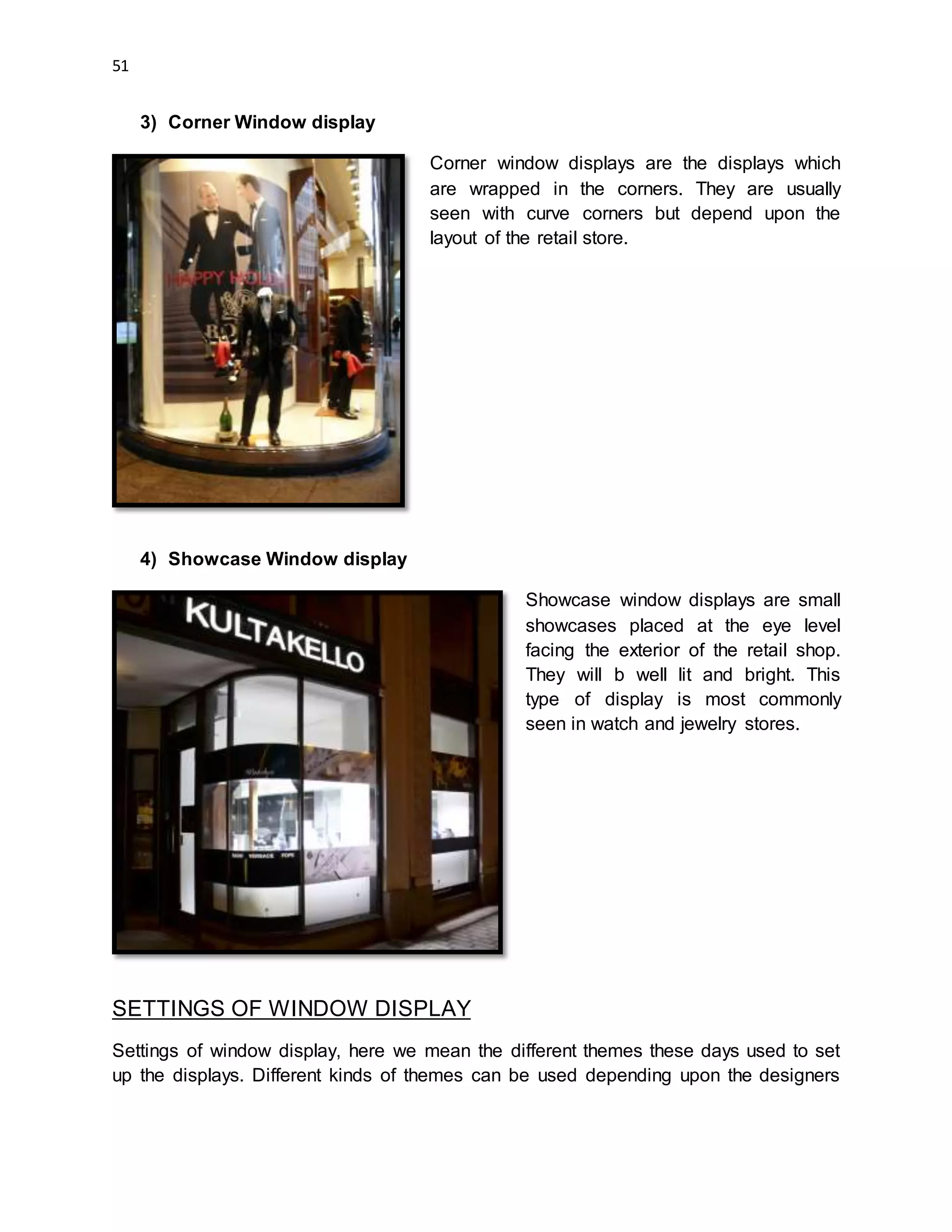 51
3) Corner Window display
Corner window displays are the displays which
are wrapped in the corners. They are usually
seen with curve corners but depend upon the
layout of the retail store.
4) Showcase Window display
Showcase window displays are small
showcases placed at the eye level
facing the exterior of the retail shop.
They will b well lit and bright. This
type of display is most commonly
seen in watch and jewelry stores.
SETTINGS OF WINDOW DISPLAY
Settings of window display, here we mean the different themes these days used to set
up the displays. Different kinds of themes can be used depending upon the designers
 