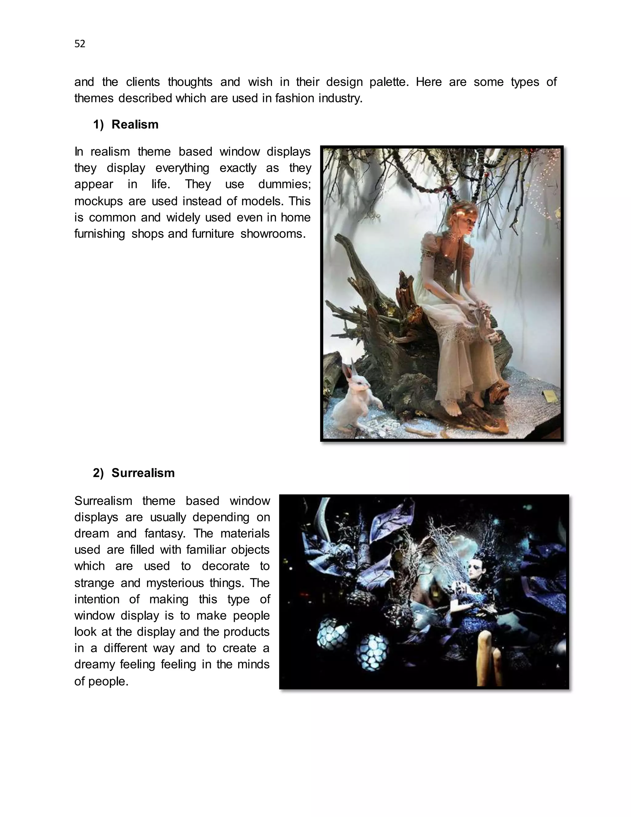 52
and the clients thoughts and wish in their design palette. Here are some types of
themes described which are used in fashion industry.
1) Realism
In realism theme based window displays
they display everything exactly as they
appear in life. They use dummies;
mockups are used instead of models. This
is common and widely used even in home
furnishing shops and furniture showrooms.
2) Surrealism
Surrealism theme based window
displays are usually depending on
dream and fantasy. The materials
used are filled with familiar objects
which are used to decorate to
strange and mysterious things. The
intention of making this type of
window display is to make people
look at the display and the products
in a different way and to create a
dreamy feeling feeling in the minds
of people.
 