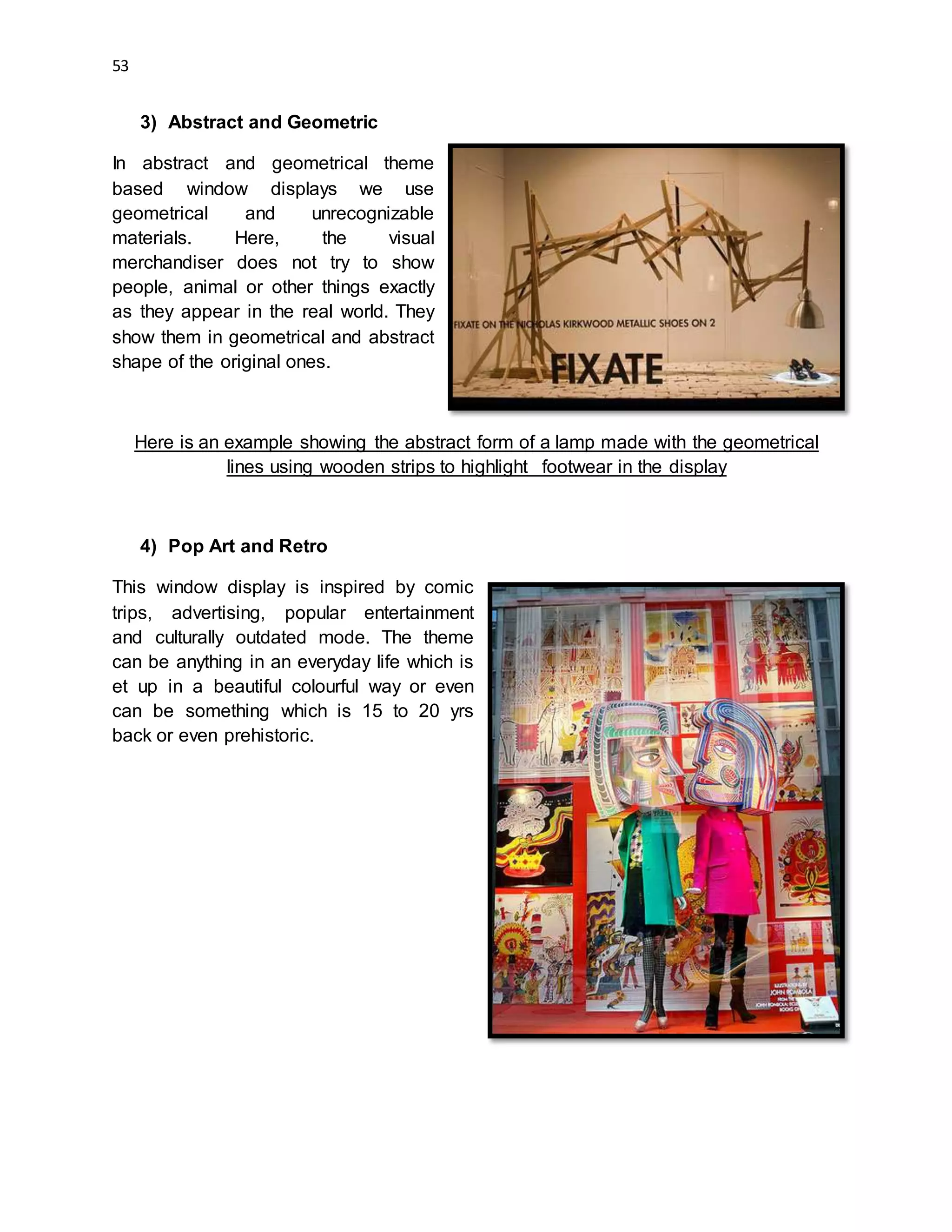 53
3) Abstract and Geometric
In abstract and geometrical theme
based window displays we use
geometrical and unrecognizable
materials. Here, the visual
merchandiser does not try to show
people, animal or other things exactly
as they appear in the real world. They
show them in geometrical and abstract
shape of the original ones.
Here is an example showing the abstract form of a lamp made with the geometrical
lines using wooden strips to highlight footwear in the display
4) Pop Art and Retro
This window display is inspired by comic
trips, advertising, popular entertainment
and culturally outdated mode. The theme
can be anything in an everyday life which is
et up in a beautiful colourful way or even
can be something which is 15 to 20 yrs
back or even prehistoric.
 