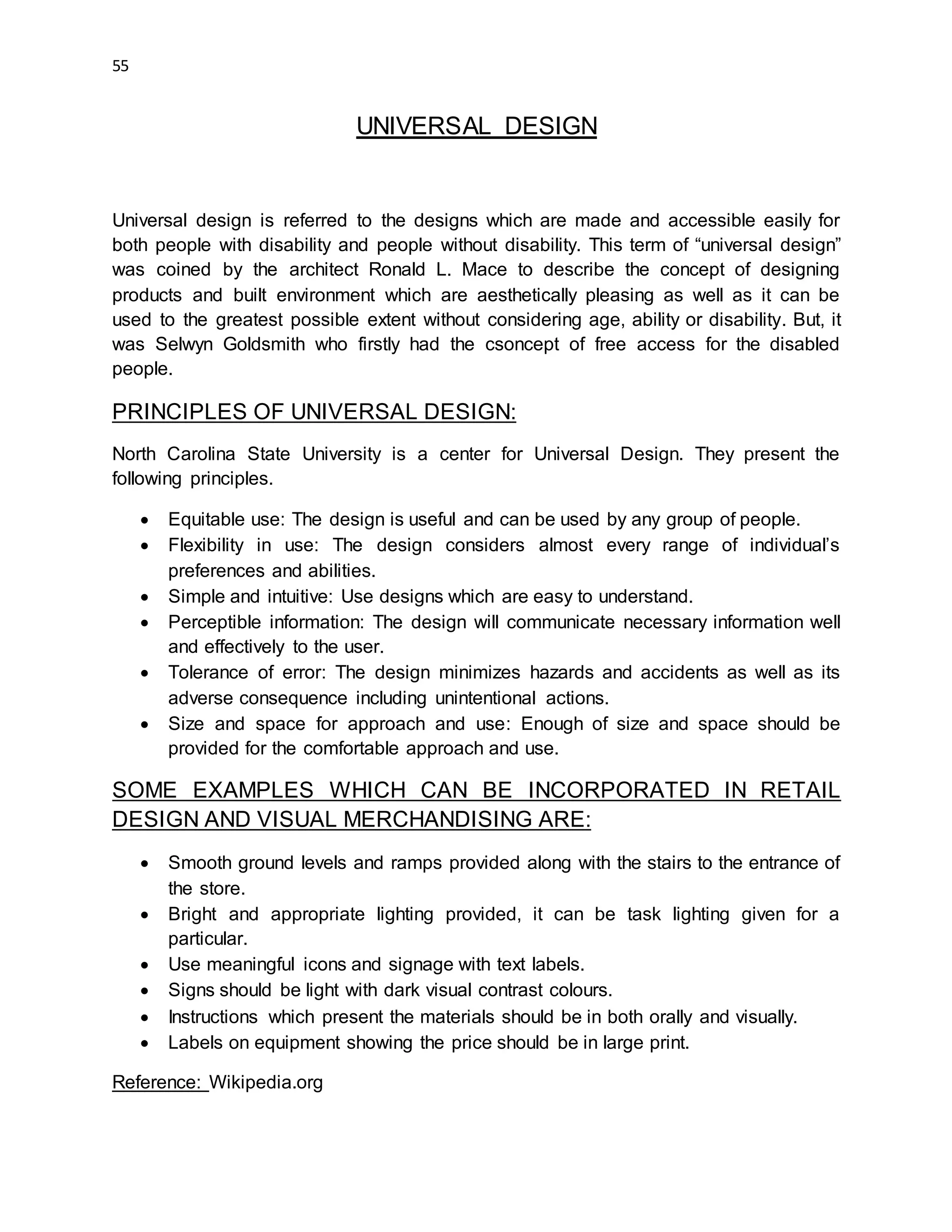 55
UNIVERSAL DESIGN
Universal design is referred to the designs which are made and accessible easily for
both people with disability and people without disability. This term of “universal design”
was coined by the architect Ronald L. Mace to describe the concept of designing
products and built environment which are aesthetically pleasing as well as it can be
used to the greatest possible extent without considering age, ability or disability. But, it
was Selwyn Goldsmith who firstly had the csoncept of free access for the disabled
people.
PRINCIPLES OF UNIVERSAL DESIGN:
North Carolina State University is a center for Universal Design. They present the
following principles.
 Equitable use: The design is useful and can be used by any group of people.
 Flexibility in use: The design considers almost every range of individual’s
preferences and abilities.
 Simple and intuitive: Use designs which are easy to understand.
 Perceptible information: The design will communicate necessary information well
and effectively to the user.
 Tolerance of error: The design minimizes hazards and accidents as well as its
adverse consequence including unintentional actions.
 Size and space for approach and use: Enough of size and space should be
provided for the comfortable approach and use.
SOME EXAMPLES WHICH CAN BE INCORPORATED IN RETAIL
DESIGN AND VISUAL MERCHANDISING ARE:
 Smooth ground levels and ramps provided along with the stairs to the entrance of
the store.
 Bright and appropriate lighting provided, it can be task lighting given for a
particular.
 Use meaningful icons and signage with text labels.
 Signs should be light with dark visual contrast colours.
 Instructions which present the materials should be in both orally and visually.
 Labels on equipment showing the price should be in large print.
Reference: Wikipedia.org
 