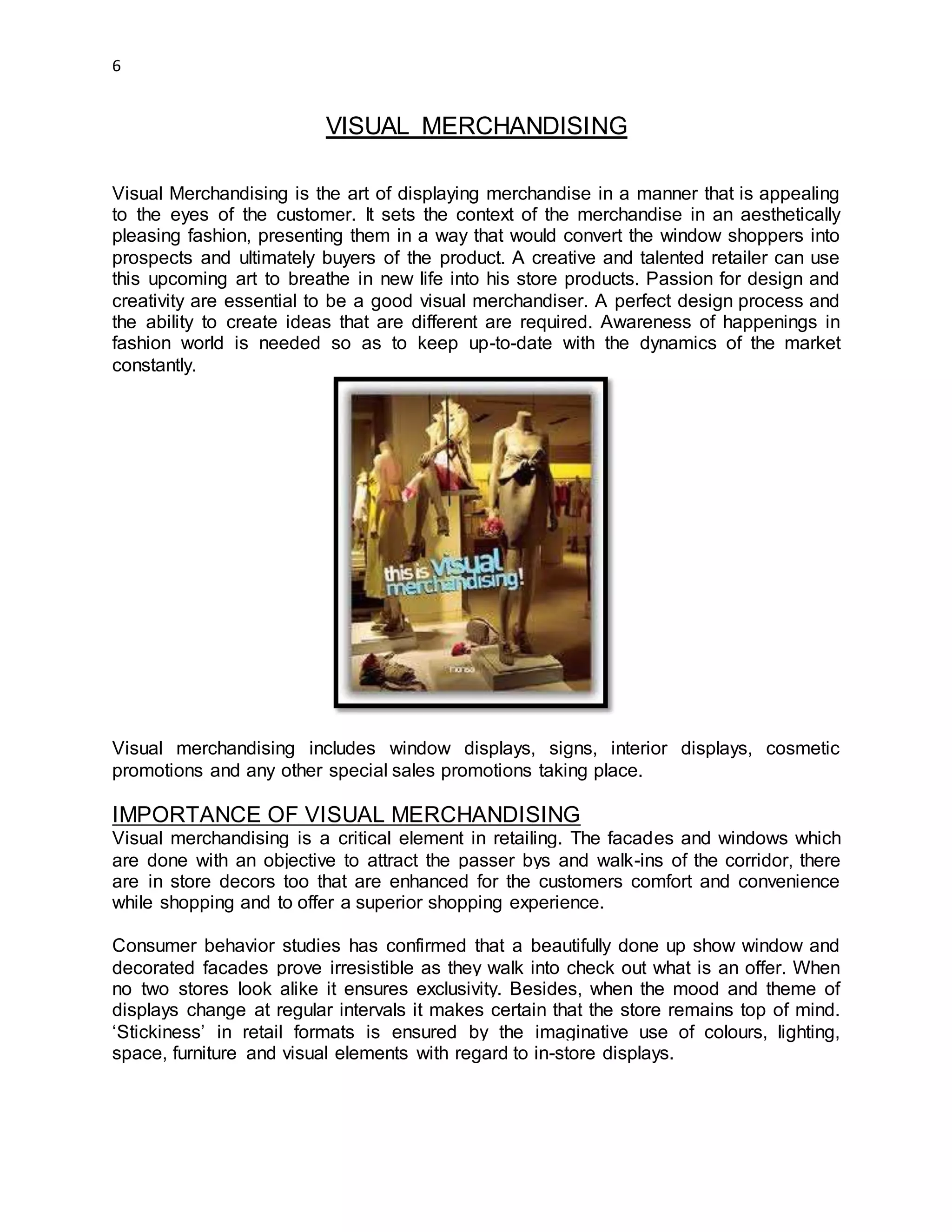 6
VISUAL MERCHANDISING
Visual Merchandising is the art of displaying merchandise in a manner that is appealing
to the eyes of the customer. It sets the context of the merchandise in an aesthetically
pleasing fashion, presenting them in a way that would convert the window shoppers into
prospects and ultimately buyers of the product. A creative and talented retailer can use
this upcoming art to breathe in new life into his store products. Passion for design and
creativity are essential to be a good visual merchandiser. A perfect design process and
the ability to create ideas that are different are required. Awareness of happenings in
fashion world is needed so as to keep up-to-date with the dynamics of the market
constantly.
Visual merchandising includes window displays, signs, interior displays, cosmetic
promotions and any other special sales promotions taking place.
IMPORTANCE OF VISUAL MERCHANDISING
Visual merchandising is a critical element in retailing. The facades and windows which
are done with an objective to attract the passer bys and walk-ins of the corridor, there
are in store decors too that are enhanced for the customers comfort and convenience
while shopping and to offer a superior shopping experience.
Consumer behavior studies has confirmed that a beautifully done up show window and
decorated facades prove irresistible as they walk into check out what is an offer. When
no two stores look alike it ensures exclusivity. Besides, when the mood and theme of
displays change at regular intervals it makes certain that the store remains top of mind.
‘Stickiness’ in retail formats is ensured by the imaginative use of colours, lighting,
space, furniture and visual elements with regard to in-store displays.
 