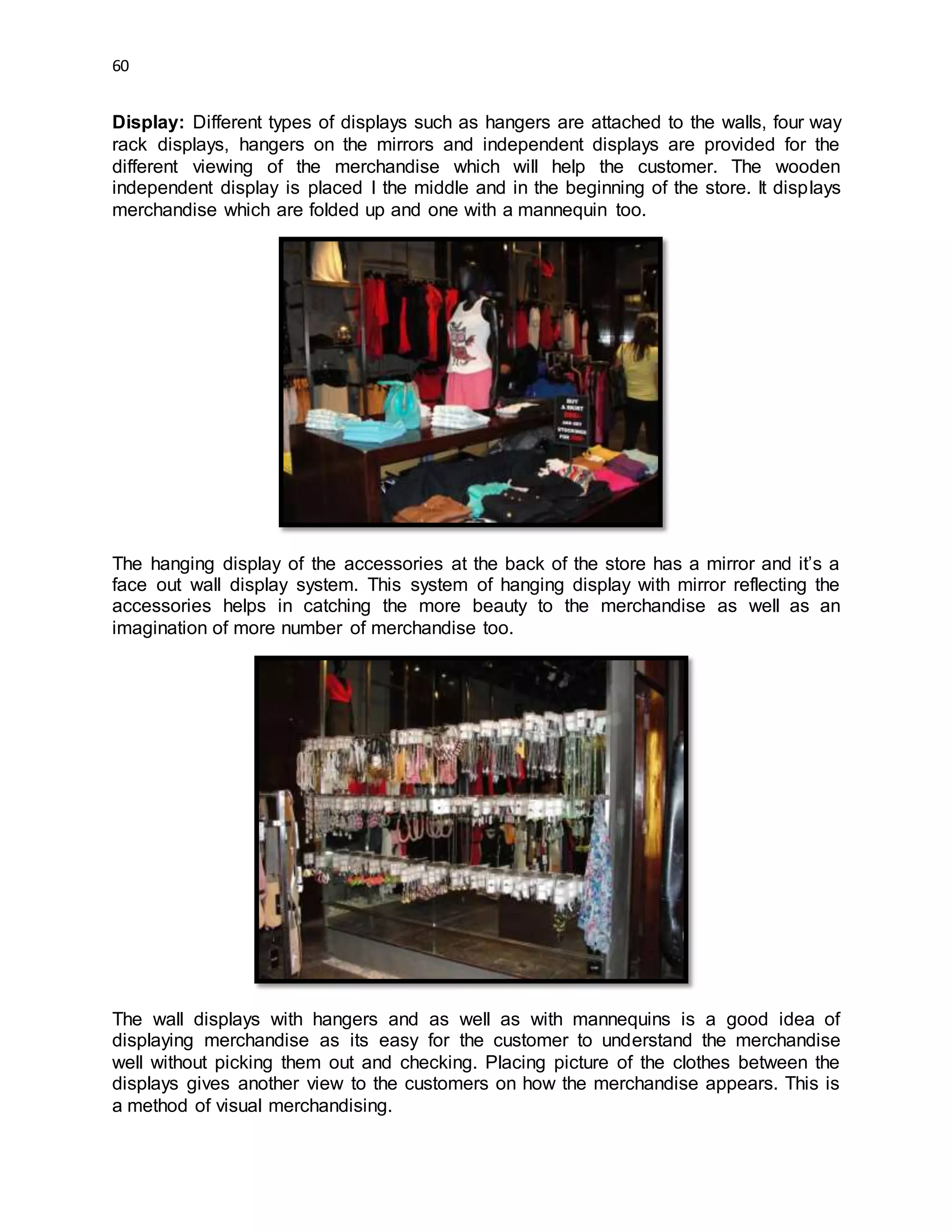 60
Display: Different types of displays such as hangers are attached to the walls, four way
rack displays, hangers on the mirrors and independent displays are provided for the
different viewing of the merchandise which will help the customer. The wooden
independent display is placed I the middle and in the beginning of the store. It displays
merchandise which are folded up and one with a mannequin too.
The hanging display of the accessories at the back of the store has a mirror and it’s a
face out wall display system. This system of hanging display with mirror reflecting the
accessories helps in catching the more beauty to the merchandise as well as an
imagination of more number of merchandise too.
The wall displays with hangers and as well as with mannequins is a good idea of
displaying merchandise as its easy for the customer to understand the merchandise
well without picking them out and checking. Placing picture of the clothes between the
displays gives another view to the customers on how the merchandise appears. This is
a method of visual merchandising.
 