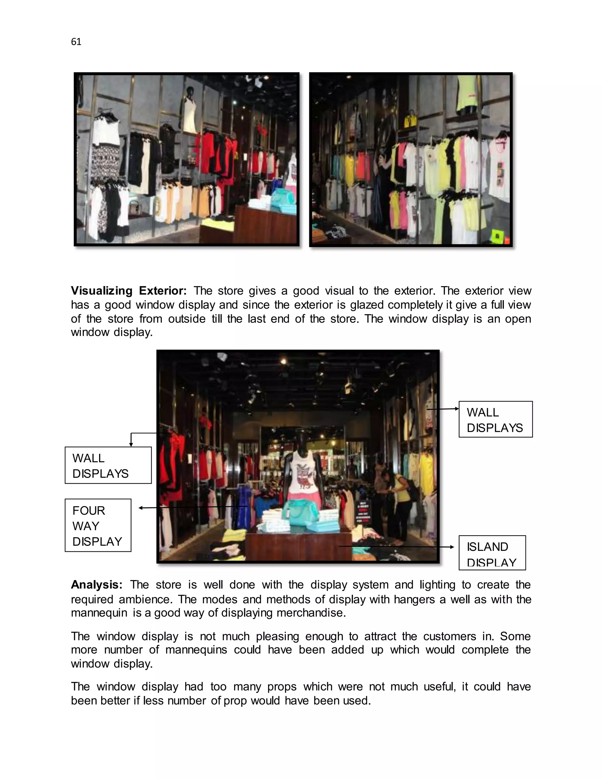 61
Visualizing Exterior: The store gives a good visual to the exterior. The exterior view
has a good window display and since the exterior is glazed completely it give a full view
of the store from outside till the last end of the store. The window display is an open
window display.
Analysis: The store is well done with the display system and lighting to create the
required ambience. The modes and methods of display with hangers a well as with the
mannequin is a good way of displaying merchandise.
The window display is not much pleasing enough to attract the customers in. Some
more number of mannequins could have been added up which would complete the
window display.
The window display had too many props which were not much useful, it could have
been better if less number of prop would have been used.
WALL
DISPLAYS
FOUR
WAY
DISPLAY
WALL
DISPLAYS
ISLAND
DISPLAY
 