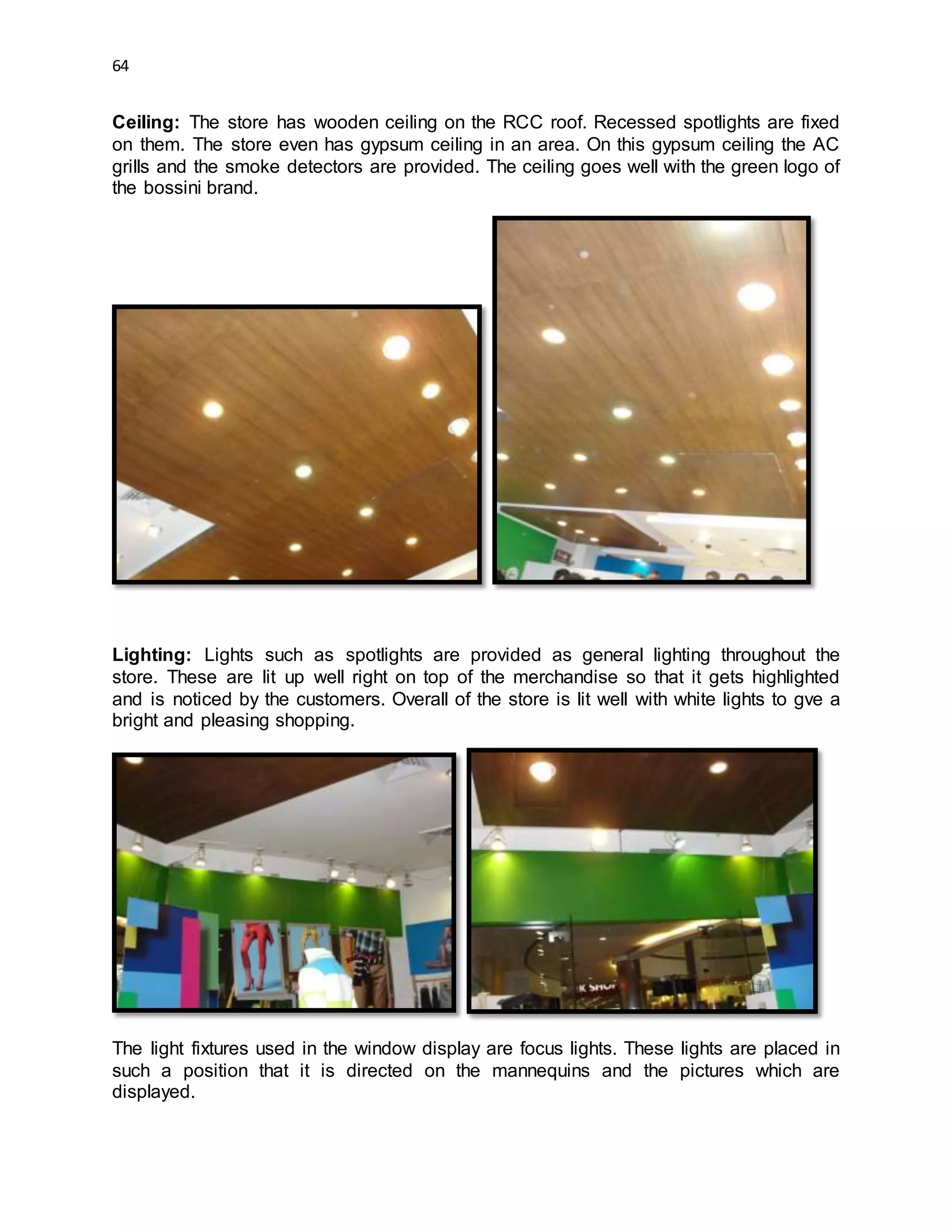 64
Ceiling: The store has wooden ceiling on the RCC roof. Recessed spotlights are fixed
on them. The store even has gypsum ceiling in an area. On this gypsum ceiling the AC
grills and the smoke detectors are provided. The ceiling goes well with the green logo of
the bossini brand.
Lighting: Lights such as spotlights are provided as general lighting throughout the
store. These are lit up well right on top of the merchandise so that it gets highlighted
and is noticed by the customers. Overall of the store is lit well with white lights to gve a
bright and pleasing shopping.
The light fixtures used in the window display are focus lights. These lights are placed in
such a position that it is directed on the mannequins and the pictures which are
displayed.
 
