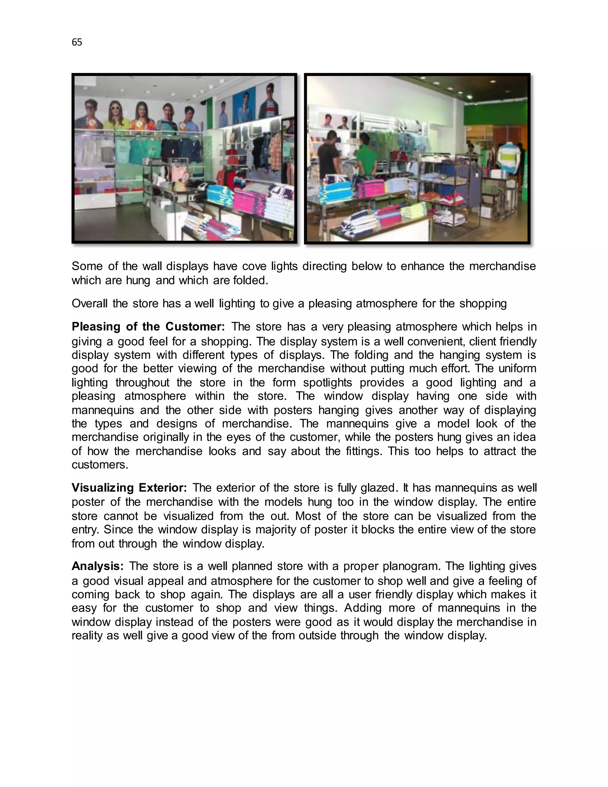 65
Some of the wall displays have cove lights directing below to enhance the merchandise
which are hung and which are folded.
Overall the store has a well lighting to give a pleasing atmosphere for the shopping
Pleasing of the Customer: The store has a very pleasing atmosphere which helps in
giving a good feel for a shopping. The display system is a well convenient, client friendly
display system with different types of displays. The folding and the hanging system is
good for the better viewing of the merchandise without putting much effort. The uniform
lighting throughout the store in the form spotlights provides a good lighting and a
pleasing atmosphere within the store. The window display having one side with
mannequins and the other side with posters hanging gives another way of displaying
the types and designs of merchandise. The mannequins give a model look of the
merchandise originally in the eyes of the customer, while the posters hung gives an idea
of how the merchandise looks and say about the fittings. This too helps to attract the
customers.
Visualizing Exterior: The exterior of the store is fully glazed. It has mannequins as well
poster of the merchandise with the models hung too in the window display. The entire
store cannot be visualized from the out. Most of the store can be visualized from the
entry. Since the window display is majority of poster it blocks the entire view of the store
from out through the window display.
Analysis: The store is a well planned store with a proper planogram. The lighting gives
a good visual appeal and atmosphere for the customer to shop well and give a feeling of
coming back to shop again. The displays are all a user friendly display which makes it
easy for the customer to shop and view things. Adding more of mannequins in the
window display instead of the posters were good as it would display the merchandise in
reality as well give a good view of the from outside through the window display.
 