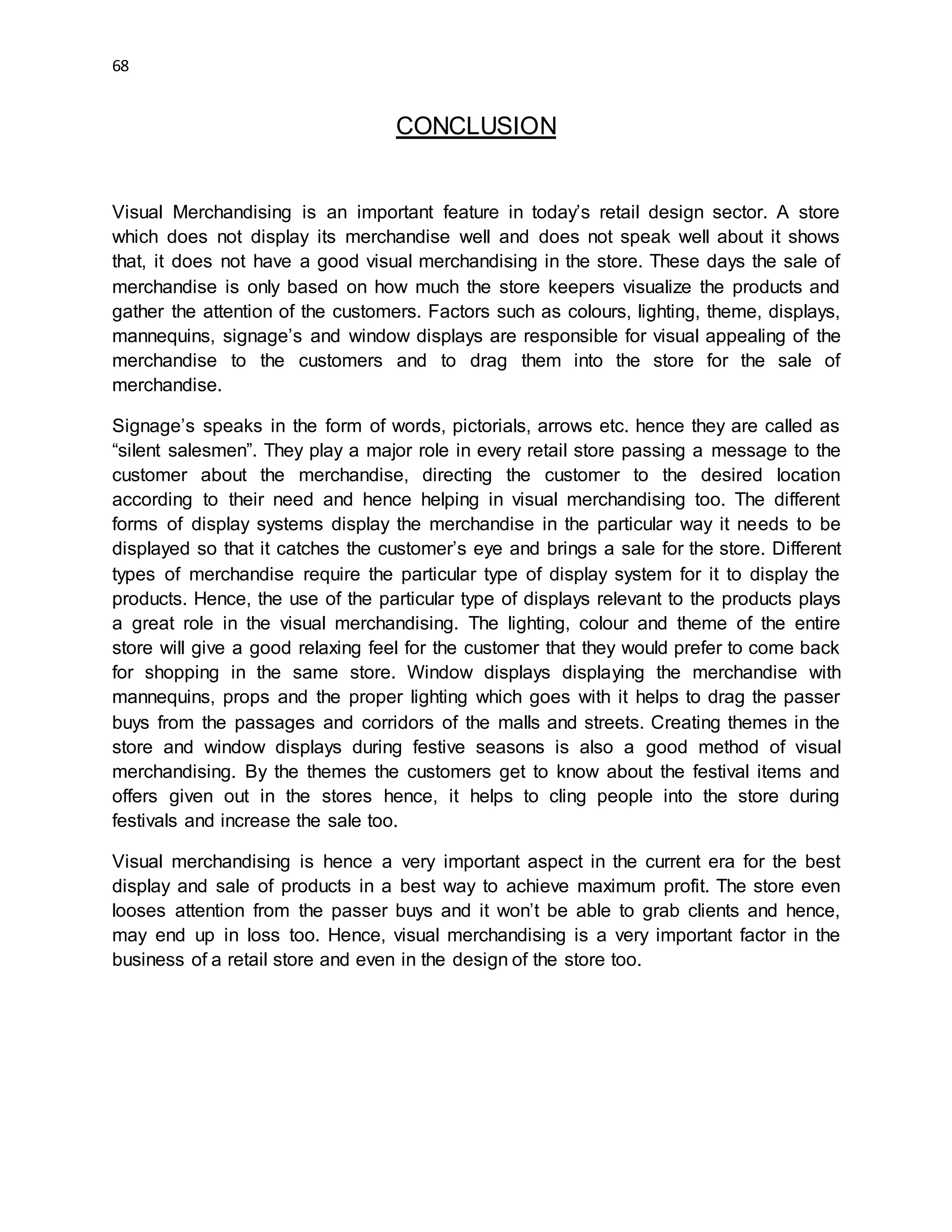 68
CONCLUSION
Visual Merchandising is an important feature in today’s retail design sector. A store
which does not display its merchandise well and does not speak well about it shows
that, it does not have a good visual merchandising in the store. These days the sale of
merchandise is only based on how much the store keepers visualize the products and
gather the attention of the customers. Factors such as colours, lighting, theme, displays,
mannequins, signage’s and window displays are responsible for visual appealing of the
merchandise to the customers and to drag them into the store for the sale of
merchandise.
Signage’s speaks in the form of words, pictorials, arrows etc. hence they are called as
“silent salesmen”. They play a major role in every retail store passing a message to the
customer about the merchandise, directing the customer to the desired location
according to their need and hence helping in visual merchandising too. The different
forms of display systems display the merchandise in the particular way it needs to be
displayed so that it catches the customer’s eye and brings a sale for the store. Different
types of merchandise require the particular type of display system for it to display the
products. Hence, the use of the particular type of displays relevant to the products plays
a great role in the visual merchandising. The lighting, colour and theme of the entire
store will give a good relaxing feel for the customer that they would prefer to come back
for shopping in the same store. Window displays displaying the merchandise with
mannequins, props and the proper lighting which goes with it helps to drag the passer
buys from the passages and corridors of the malls and streets. Creating themes in the
store and window displays during festive seasons is also a good method of visual
merchandising. By the themes the customers get to know about the festival items and
offers given out in the stores hence, it helps to cling people into the store during
festivals and increase the sale too.
Visual merchandising is hence a very important aspect in the current era for the best
display and sale of products in a best way to achieve maximum profit. The store even
looses attention from the passer buys and it won’t be able to grab clients and hence,
may end up in loss too. Hence, visual merchandising is a very important factor in the
business of a retail store and even in the design of the store too.
 