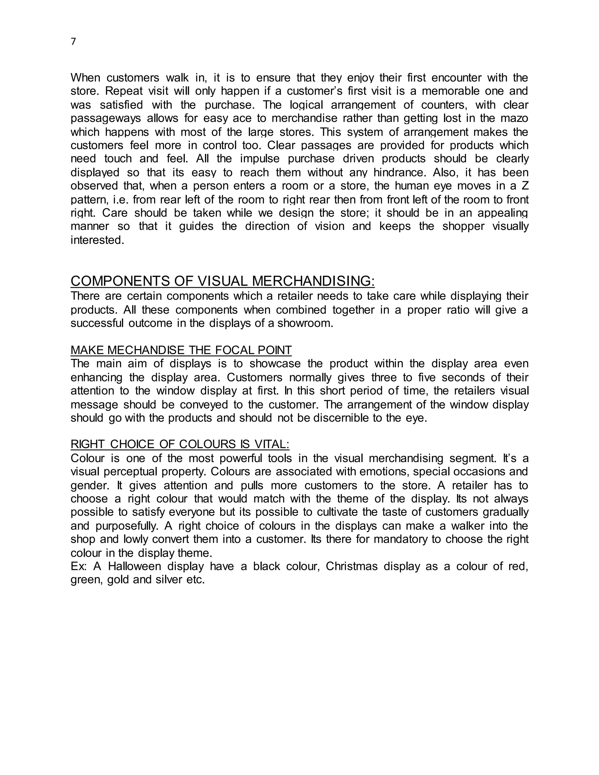 7
When customers walk in, it is to ensure that they enjoy their first encounter with the
store. Repeat visit will only happen if a customer’s first visit is a memorable one and
was satisfied with the purchase. The logical arrangement of counters, with clear
passageways allows for easy ace to merchandise rather than getting lost in the mazo
which happens with most of the large stores. This system of arrangement makes the
customers feel more in control too. Clear passages are provided for products which
need touch and feel. All the impulse purchase driven products should be clearly
displayed so that its easy to reach them without any hindrance. Also, it has been
observed that, when a person enters a room or a store, the human eye moves in a Z
pattern, i.e. from rear left of the room to right rear then from front left of the room to front
right. Care should be taken while we design the store; it should be in an appealing
manner so that it guides the direction of vision and keeps the shopper visually
interested.
COMPONENTS OF VISUAL MERCHANDISING:
There are certain components which a retailer needs to take care while displaying their
products. All these components when combined together in a proper ratio will give a
successful outcome in the displays of a showroom.
MAKE MECHANDISE THE FOCAL POINT
The main aim of displays is to showcase the product within the display area even
enhancing the display area. Customers normally gives three to five seconds of their
attention to the window display at first. In this short period of time, the retailers visual
message should be conveyed to the customer. The arrangement of the window display
should go with the products and should not be discernible to the eye.
RIGHT CHOICE OF COLOURS IS VITAL:
Colour is one of the most powerful tools in the visual merchandising segment. It’s a
visual perceptual property. Colours are associated with emotions, special occasions and
gender. It gives attention and pulls more customers to the store. A retailer has to
choose a right colour that would match with the theme of the display. Its not always
possible to satisfy everyone but its possible to cultivate the taste of customers gradually
and purposefully. A right choice of colours in the displays can make a walker into the
shop and lowly convert them into a customer. Its there for mandatory to choose the right
colour in the display theme.
Ex: A Halloween display have a black colour, Christmas display as a colour of red,
green, gold and silver etc.
 