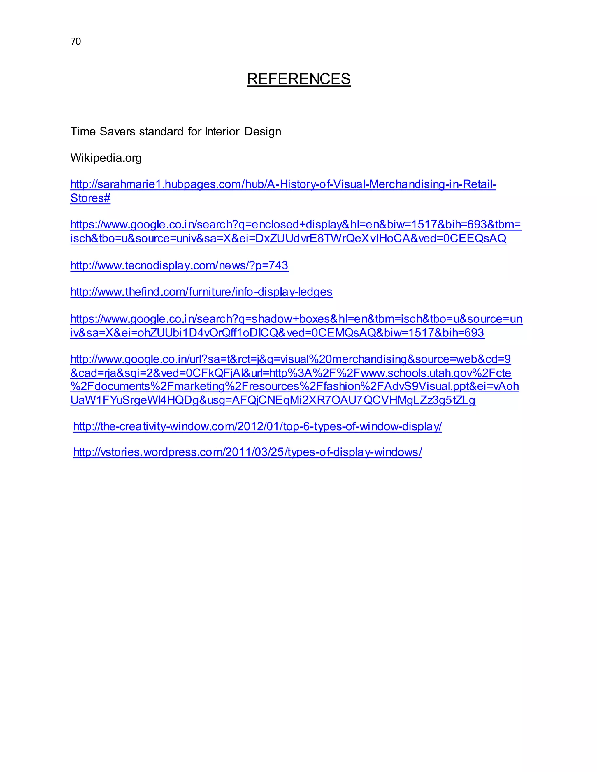 70
REFERENCES
Time Savers standard for Interior Design
Wikipedia.org
http://sarahmarie1.hubpages.com/hub/A-History-of-Visual-Merchandising-in-Retail-
Stores#
https://www.google.co.in/search?q=enclosed+display&hl=en&biw=1517&bih=693&tbm=
isch&tbo=u&source=univ&sa=X&ei=DxZUUdvrE8TWrQeXvIHoCA&ved=0CEEQsAQ
http://www.tecnodisplay.com/news/?p=743
http://www.thefind.com/furniture/info-display-ledges
https://www.google.co.in/search?q=shadow+boxes&hl=en&tbm=isch&tbo=u&source=un
iv&sa=X&ei=ohZUUbi1D4vOrQff1oDICQ&ved=0CEMQsAQ&biw=1517&bih=693
http://www.google.co.in/url?sa=t&rct=j&q=visual%20merchandising&source=web&cd=9
&cad=rja&sqi=2&ved=0CFkQFjAI&url=http%3A%2F%2Fwww.schools.utah.gov%2Fcte
%2Fdocuments%2Fmarketing%2Fresources%2Ffashion%2FAdvS9Visual.ppt&ei=vAoh
UaW1FYuSrgeWl4HQDg&usg=AFQjCNEqMi2XR7OAU7QCVHMgLZz3g5tZLg
http://the-creativity-window.com/2012/01/top-6-types-of-window-display/
http://vstories.wordpress.com/2011/03/25/types-of-display-windows/
 