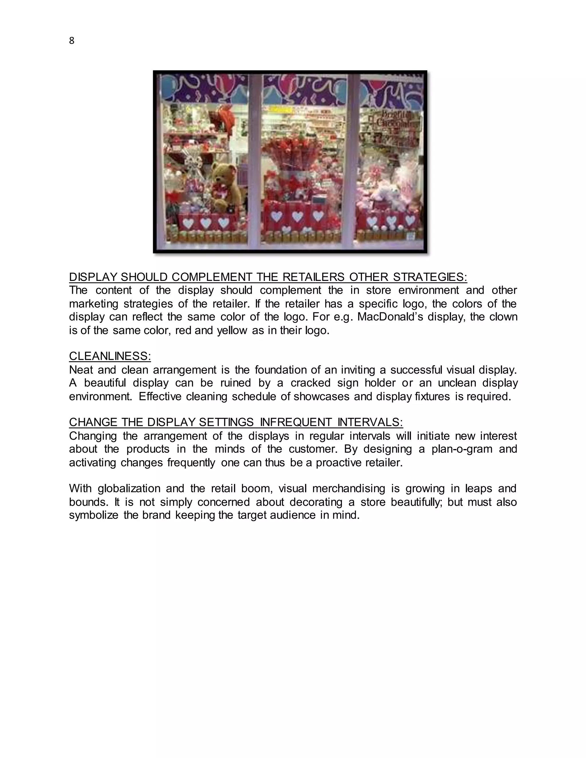 8
DISPLAY SHOULD COMPLEMENT THE RETAILERS OTHER STRATEGIES:
The content of the display should complement the in store environment and other
marketing strategies of the retailer. If the retailer has a specific logo, the colors of the
display can reflect the same color of the logo. For e.g. MacDonald’s display, the clown
is of the same color, red and yellow as in their logo.
CLEANLINESS:
Neat and clean arrangement is the foundation of an inviting a successful visual display.
A beautiful display can be ruined by a cracked sign holder or an unclean display
environment. Effective cleaning schedule of showcases and display fixtures is required.
CHANGE THE DISPLAY SETTINGS INFREQUENT INTERVALS:
Changing the arrangement of the displays in regular intervals will initiate new interest
about the products in the minds of the customer. By designing a plan-o-gram and
activating changes frequently one can thus be a proactive retailer.
With globalization and the retail boom, visual merchandising is growing in leaps and
bounds. It is not simply concerned about decorating a store beautifully; but must also
symbolize the brand keeping the target audience in mind.
 