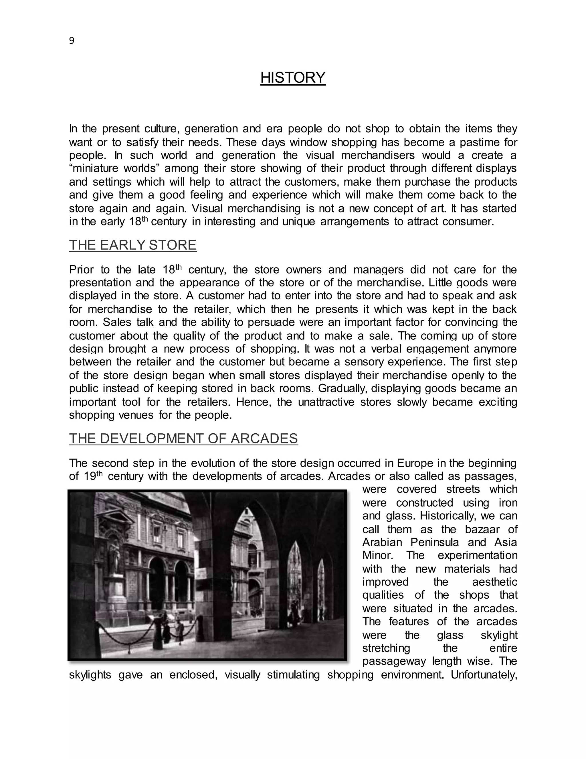 9
HISTORY
In the present culture, generation and era people do not shop to obtain the items they
want or to satisfy their needs. These days window shopping has become a pastime for
people. In such world and generation the visual merchandisers would a create a
“miniature worlds” among their store showing of their product through different displays
and settings which will help to attract the customers, make them purchase the products
and give them a good feeling and experience which will make them come back to the
store again and again. Visual merchandising is not a new concept of art. It has started
in the early 18th century in interesting and unique arrangements to attract consumer.
THE EARLY STORE
Prior to the late 18th century, the store owners and managers did not care for the
presentation and the appearance of the store or of the merchandise. Little goods were
displayed in the store. A customer had to enter into the store and had to speak and ask
for merchandise to the retailer, which then he presents it which was kept in the back
room. Sales talk and the ability to persuade were an important factor for convincing the
customer about the quality of the product and to make a sale. The coming up of store
design brought a new process of shopping. It was not a verbal engagement anymore
between the retailer and the customer but became a sensory experience. The first step
of the store design began when small stores displayed their merchandise openly to the
public instead of keeping stored in back rooms. Gradually, displaying goods became an
important tool for the retailers. Hence, the unattractive stores slowly became exciting
shopping venues for the people.
THE DEVELOPMENT OF ARCADES
The second step in the evolution of the store design occurred in Europe in the beginning
of 19th century with the developments of arcades. Arcades or also called as passages,
were covered streets which
were constructed using iron
and glass. Historically, we can
call them as the bazaar of
Arabian Peninsula and Asia
Minor. The experimentation
with the new materials had
improved the aesthetic
qualities of the shops that
were situated in the arcades.
The features of the arcades
were the glass skylight
stretching the entire
passageway length wise. The
skylights gave an enclosed, visually stimulating shopping environment. Unfortunately,
 