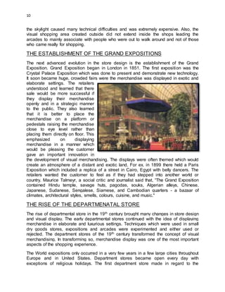 10
the skylight caused many technical difficulties and was extremely expensive. Also, the
visual shopping area created outside did not extend inside the shops leading the
arcades to mainly associate with people who were out to walk around and not of those
who came really for shopping.
THE ESTABLISHMENT OF THE GRAND EXPOSITIONS
The next advanced evolution in the store design is the establishment of the Grand
Exposition. Grand Exposition began in London in 1851. The first exposition was the
Crystal Palace Exposition which was done to present and demonstrate new technology.
It soon became huge, crowded fairs were the merchandise was displayed in exotic and
elaborate settings. The retailers
understood and learned that there
sale would be more successful if
they display their merchandise
openly and in a strategic manner
to the public. They also learned
that it is better to place the
merchandise on a platform or
pedestals raising the merchandise
close to eye level rather than
placing them directly on floor. This
emphasized on displaying
merchandise in a manner which
would be pleasing the customer
gave an important innovation in
the development of visual merchandising. The displays were often themed which would
create an atmosphere of a distant and exotic land. For ex. in 1899 there held a Paris
Exposition which included a replica of a street in Cairo, Egypt with belly dancers. The
retailers wanted the customer to feel as if they had stepped into another world or
country. Maurice Talmeyr, a social critic and journalist said that, “The Grand Exposition
contained Hindu temple, savage huts, pagodas, souks, Algerian alleys, Chinese,
Japanese, Sudanese, Sengalese, Siamese, and Cambodian quarters - a bazaar of
climates, architectural styles, smells, colours, cuisine, and music."
THE RISE OF THE DEPARTMENATAL STORE
The rise of departmental store in the 19th century brought many changes in store design
and visual display. The early departmental stores continued with the idea of displaying
merchandise in elaborate and luxurious settings. Techniques which were used in small
dry goods stores, expositions and arcades were experimented and either used or
rejected. The department stores of the 19th century transformed the concept of visual
merchandising. In transforming so, merchandise display was one of the most important
aspects of the shopping experience.
The World expositions only occurred in a very few years in a few large cities throughout
Europe and in United States. Department stores became open every day with
exceptions of religious holidays. The first department store made in regard to the
 