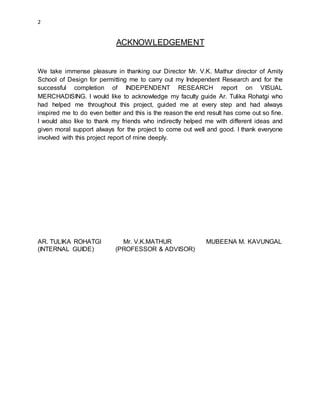 2
ACKNOWLEDGEMENT
We take immense pleasure in thanking our Director Mr. V.K. Mathur director of Amity
School of Design for permitting me to carry out my Independent Research and for the
successful completion of INDEPENDENT RESEARCH report on VISUAL
MERCHADISING. I would like to acknowledge my faculty guide Ar. Tulika Rohatgi who
had helped me throughout this project, guided me at every step and had always
inspired me to do even better and this is the reason the end result has come out so fine.
I would also like to thank my friends who indirectly helped me with different ideas and
given moral support always for the project to come out well and good. I thank everyone
involved with this project report of mine deeply.
AR. TULIKA ROHATGI Mr. V.K.MATHUR MUBEENA M. KAVUNGAL
(INTERNAL GUIDE) (PROFESSOR & ADVISOR)
 