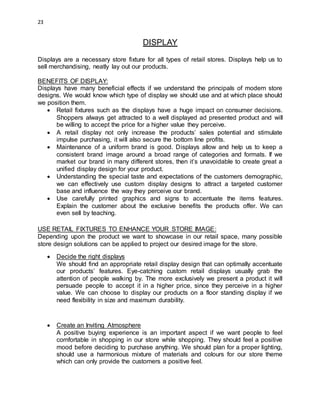 23
DISPLAY
Displays are a necessary store fixture for all types of retail stores. Displays help us to
sell merchandising, neatly lay out our products.
BENEFITS OF DISPLAY:
Displays have many beneficial effects if we understand the principals of modern store
designs. We would know which type of display we should use and at which place should
we position them.
 Retail fixtures such as the displays have a huge impact on consumer decisions.
Shoppers always get attracted to a well displayed ad presented product and will
be willing to accept the price for a higher value they perceive.
 A retail display not only increase the products’ sales potential and stimulate
impulse purchasing, it will also secure the bottom line profits.
 Maintenance of a uniform brand is good. Displays allow and help us to keep a
consistent brand image around a broad range of categories and formats. If we
market our brand in many different stores, then it’s unavoidable to create great a
unified display design for your product.
 Understanding the special taste and expectations of the customers demographic,
we can effectively use custom display designs to attract a targeted customer
base and influence the way they perceive our brand.
 Use carefully printed graphics and signs to accentuate the items features.
Explain the customer about the exclusive benefits the products offer. We can
even sell by teaching.
USE RETAIL FIXTURES TO ENHANCE YOUR STORE IMAGE:
Depending upon the product we want to showcase in our retail space, many possible
store design solutions can be applied to project our desired image for the store.
 Decide the right displays
We should find an appropriate retail display design that can optimally accentuate
our products’ features. Eye-catching custom retail displays usually grab the
attention of people walking by. The more exclusively we present a product it will
persuade people to accept it in a higher price, since they perceive in a higher
value. We can choose to display our products on a floor standing display if we
need flexibility in size and maximum durability.
 Create an Inviting Atmosphere
A positive buying experience is an important aspect if we want people to feel
comfortable in shopping in our store while shopping. They should feel a positive
mood before deciding to purchase anything. We should plan for a proper lighting,
should use a harmonious mixture of materials and colours for our store theme
which can only provide the customers a positive feel.
 