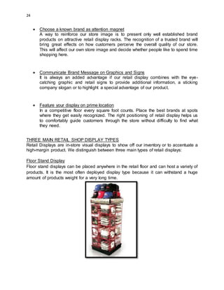 24
 Choose a known brand as attention magnet
A way to reinforce our store image is to present only well established brand
products on attractive retail display racks. The recognition of a trusted brand will
bring great effects on how customers perceive the overall quality of our store.
This will affect our own store image and decide whether people like to spend time
shopping here.
 Communicate Brand Message on Graphics and Signs
It is always an added advantage if our retail display combines with the eye-
catching graphic and retail signs to provide additional information, a sticking
company slogan or to highlight a special advantage of our product.
 Feature your display on prime location
In a competitive floor every square foot counts. Place the best brands at spots
where they get easily recognized. The right positioning of retail display helps us
to comfortably guide customers through the store without difficulty to find what
they need.
THREE MAIN RETAIL SHOP DISPLAY TYPES
Retail Displays are in-store visual displays to show off our inventory or to accentuate a
high-margin product. We distinguish between three main types of retail displays:
Floor Stand Display
Floor stand displays can be placed anywhere in the retail floor and can host a variety of
products. It is the most often deployed display type because it can withstand a huge
amount of products weight for a very long time.
 