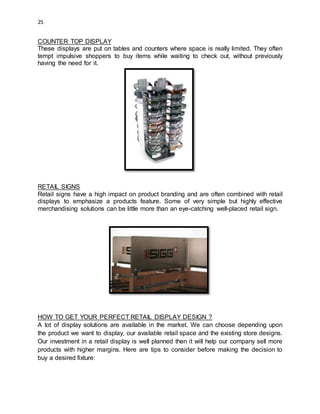 25
COUNTER TOP DISPLAY
These displays are put on tables and counters where space is really limited. They often
tempt impulsive shoppers to buy items while waiting to check out, without previously
having the need for it.
RETAIL SIGNS
Retail signs have a high impact on product branding and are often combined with retail
displays to emphasize a products feature. Some of very simple but highly effective
merchandising solutions can be little more than an eye-catching well-placed retail sign.
HOW TO GET YOUR PERFECT RETAIL DISPLAY DESIGN ?
A lot of display solutions are available in the market. We can choose depending upon
the product we want to display, our available retail space and the existing store designs.
Our investment in a retail display is well planned then it will help our company sell more
products with higher margins. Here are tips to consider before making the decision to
buy a desired fixture:
 