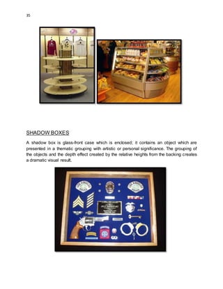 35
SHADOW BOXES
A shadow box is glass-front case which is enclosed; it contains an object which are
presented in a thematic grouping with artistic or personal significance. The grouping of
the objects and the depth effect created by the relative heights from the backing creates
a dramatic visual result.
 