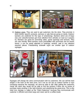 42
2) Outdoor signs: They are used to get customers into the store. They promote in
store events, specific products, services or sale that are going on inside. Outdoor
banners are preferred for this type of advertisings. Banners which are of large
size and colourful banners get more attention from vehicles on road as it passes
by. Banners are great for promoting sales, grand openings and services. They
are user friendly. Most banners come preinstalled with grommets and tie downs
hence; it can be easily attached to buildings, window, wall or any attention
required places. Freestanding sidewalk signs are another type of outdoor
signages.
Signages will change the store communication with its customers. We can sell the best
widget in the town at the best price, but if we do not use an outdoor banner or sign
conveying everyone the message, we wont be able to sell. After getting the customers
inside the store they would not be able to find the product if there are no points of
purchase signs pointing in the right direction and advertising the great price. This is why
retail tore signage is called as the “Silent Salesman” because they communicate with
customer in efficient and direct ways and never ask for a coffee break.
 