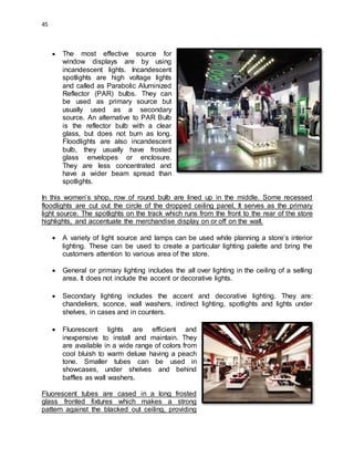 45
 The most effective source for
window displays are by using
incandescent lights. Incandescent
spotlights are high voltage lights
and called as Parabolic Aluminized
Reflector (PAR) bulbs. They can
be used as primary source but
usually used as a secondary
source. An alternative to PAR Bulb
is the reflector bulb with a clear
glass, but does not burn as long.
Floodlights are also incandescent
bulb, they usually have frosted
glass envelopes or enclosure.
They are less concentrated and
have a wider beam spread than
spotlights.
In this women’s shop, row of round bulb are lined up in the middle. Some recessed
floodlights are cut out the circle of the dropped ceiling panel, It serves as the primary
light source. The spotlights on the track which runs from the front to the rear of the store
highlights, and accentuate the merchandise display on or off on the wall.
 A variety of light source and lamps can be used while planning a store’s interior
lighting. These can be used to create a particular lighting palette and bring the
customers attention to various area of the store.
 General or primary lighting includes the all over lighting in the ceiling of a selling
area. It does not include the accent or decorative lights.
 Secondary lighting includes the accent and decorative lighting. They are:
chandeliers, sconce, wall washers, indirect lighting, spotlights and lights under
shelves, in cases and in counters.
 Fluorescent lights are efficient and
inexpensive to install and maintain. They
are available in a wide range of colors from
cool bluish to warm deluxe having a peach
tone. Smaller tubes can be used in
showcases, under shelves and behind
baffles as wall washers.
Fluorescent tubes are cased in a long frosted
glass fronted fixtures which makes a strong
pattern against the blacked out ceiling, providing
 