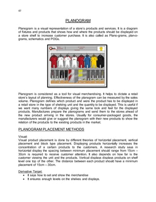 47
PLANOGRAM
Planogram is a visual representation of a store’s products and services. It is a diagram
of fixtures and products that shows how and where the products should be displayed on
a store shelf to increase customer purchase. It is also called as Plano-grams, plan-o-
grams, schematics and POGs.
Planogram is considered as a tool for visual merchandising. It helps to dictate a retail
store’s layout of planning. Effectiveness of the planogram can be measured by the sales
volume. Planogram defines which product and were the product has to be displayed in
a retail store in the type of shelving unit and the quantity to be displayed. This is useful if
we want many numbers of displays giving the same look and feel for the displayed
products. Manufactures prepare the planograms and send them to the stores ahead of
the new product arriving in the stores. Usually for consumer-packaged goods, the
manufacturers would give or suggest the planogram with their new products to show the
relation of the products to the existing products in the market.
PLANOGRAM PLACEMENT METHODS
Visual:
Visual product placement is done by different theories of horizontal placement, vertical
placement and block type placement. Displaying products horizontally increases the
concentration of a certain products to the customers. A research study says in
horizontal display the spacing between minimum placement should range from 15cm –
30cm is required to receive customer attention. It also depends on how far is the
customer viewing the unit and the products. Vertical displays displays products on shelf
level one top of the other. The distance between each product should have a minimum
placement of 15cm – 30cm.
Derivative Target:
 It says how to set and show the merchandise
 It ensures enough levels on the shelves and displays.
 