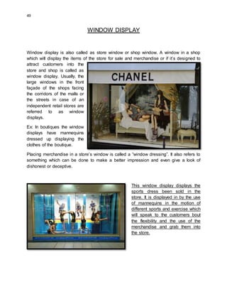 49
WINDOW DISPLAY
Window display is also called as store window or shop window. A window in a shop
which will display the items of the store for sale and merchandise or if it’s designed to
attract customers into the
store and shop is called as
window display. Usually, the
large windows in the front
façade of the shops facing
the corridors of the malls or
the streets in case of an
independent retail stores are
referred to as window
displays.
Ex: In boutiques the window
displays have mannequins
dressed up displaying the
clothes of the boutique.
Placing merchandise in a store’s window is called a “window dressing”. It also refers to
something which can be done to make a better impression and even give a look of
dishonest or deceptive.
This window display displays the
sports dress been sold in the
store. It is displayed in by the use
of mannequins in the motion of
different sports and exercise which
will speak to the customers bout
the flexibility and the use of the
merchandise and grab them into
the store.
 